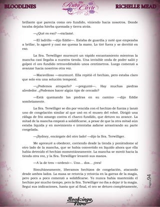 Página94
brillante que parecía como oro fundido, viniendo hacia nosotros. Donde
tocaba dejaba hierba quemada y tierra atrás.
—¿Qué es eso? —exclamé.
—El ladrillo —dijo Eddie—. Estaba de guardia y noté que empezaba
a brillar, lo agarré y casi me quema la mano. Lo tiré fuera y se derritió en
eso.
La Sra. Terwilliger murmuró un rápido encantamiento mientras la
mancha casi llegaba a nuestra tienda. Una invisible onda de poder salió y
golpeó el oro fundido retrocediéndolo unos centímetros. Luego comenzó a
avanzar hacia nosotros otra vez.
—Maravilloso —murmuré. Ella repitió el hechizo, pero estaba claro
que solo era una solución temporal.
—¿Podemos atraparlo? —pregunté—. Hay muchas piedras
alrededor. ¿Podemos hacer algún tipo de cercado?
—Está quemando las piedras en su camino —dijo Eddie
sombríamente.
La Sra. Terwilliger se dio por vencida con el hechizo de fuerza y lanzó
uno de congelación similar al que usó en el museo del robot. Dirigió una
ráfaga de frio amargo contra el charco fundido, que detuvo su avance. La
mitad de la mancha empezó a solidificarse, a pesar de que la otra mitad aún
estaba liquida y en movimiento e intentaba zafarse arrastrando su parte
congelada.
—¡Sydney, encárgate del otro lado! —dijo la Sra. Terwilliger.
Me apresuré a obedecer, corriendo desde la tienda y poniéndome al
otro lado de la mancha, que se había convertido en líquido ahora que ella
había detenido el hechizo momentáneamente. La mancha se movió hacia la
tienda otra vez, y la Sra. Terwilliger levantó sus manos.
—A la de tres —ordenó—. Uno… dos… ¡tres!
Simultáneamente, liberamos hechizos de congelación, atacando
desde ambos lados. La masa se retorcía y retorcía en la garras de la magia,
pero poco a poco comenzó a solidificarse. Yo nunca había mantenido el
hechizo por mucho tiempo, pero la Sra. Terwilliger no iba a dejar ir la magia.
Seguí sus indicaciones, hasta que al final, el oro se detuvo completamente,
 