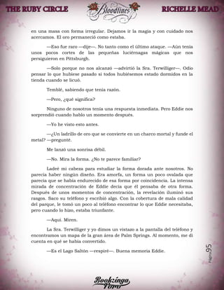 Página95
en una masa con forma irregular. Dejamos ir la magia y con cuidado nos
acercamos. El oro permaneció como estaba.
—Eso fue raro —dije—. No tanto como el último ataque. —Aún tenía
unos pocos cortes de las pequeñas luciérnagas mágicas que nos
persiguieron en Pittsburgh.
—Solo porque no nos alcanzó —advirtió la Sra. Terwilliger—. Odio
pensar lo que hubiese pasado si todos hubiésemos estado dormidos en la
tienda cuando se licuó.
Temblé, sabiendo que tenía razón.
—Pero, ¿qué significa?
Ninguno de nosotros tenía una respuesta inmediata. Pero Eddie nos
sorprendió cuando hablo un momento después.
—Yo he visto esto antes.
—¿Un ladrillo de oro que se convierte en un charco mortal y funde el
metal? —pregunté.
Me lanzó una sonrisa débil.
—No. Mira la forma. ¿No te parece familiar?
Ladeé mi cabeza para estudiar la forma dorada ante nosotros. No
parecía haber ningún diseño. Era amorfa, un forma un poco ovalada que
parecía que se había endurecido de esa forma por coincidencia. La intensa
mirada de concentración de Eddie decía que él pensaba de otra forma.
Después de unos momentos de concentración, la revelación iluminó sus
rasgos. Saco su teléfono y escribió algo. Con la cobertura de mala calidad
del parque, le tomó un poco al teléfono encontrar lo que Eddie necesitaba,
pero cuando lo hizo, estaba triunfante.
—Aquí. Miren.
La Sra. Terwilliger y yo dimos un vistazo a la pantalla del teléfono y
encontramos un mapa de la gran área de Palm Springs. Al momento, me di
cuenta en qué se había convertido.
—Es el Lago Saltón —respiré—. Buena memoria Eddie.
 
