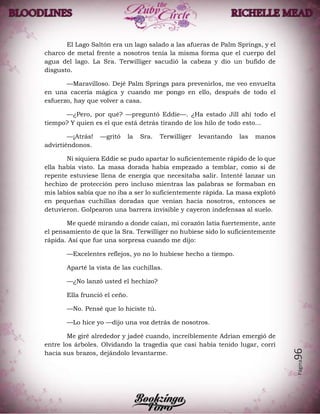 Página96
El Lago Saltón era un lago salado a las afueras de Palm Springs, y el
charco de metal frente a nosotros tenía la misma forma que el cuerpo del
agua del lago. La Sra. Terwilliger sacudió la cabeza y dio un bufido de
disgusto.
—Maravilloso. Dejé Palm Springs para prevenirlos, me veo envuelta
en una cacería mágica y cuando me pongo en ello, después de todo el
esfuerzo, hay que volver a casa.
—¿Pero, por qué? —preguntó Eddie—. ¿Ha estado Jill ahí todo el
tiempo? Y quien es el que está detrás tirando de los hilo de todo esto…
—¡Atrás! —gritó la Sra. Terwilliger levantando las manos
advirtiéndonos.
Ni siquiera Eddie se pudo apartar lo suficientemente rápido de lo que
ella había visto. La masa dorada había empezado a temblar, como si de
repente estuviese llena de energía que necesitaba salir. Intenté lanzar un
hechizo de protección pero incluso mientras las palabras se formaban en
mis labios sabía que no iba a ser lo suficientemente rápida. La masa explotó
en pequeñas cuchillas doradas que venían hacia nosotros, entonces se
detuvieron. Golpearon una barrera invisible y cayeron indefensas al suelo.
Me quedé mirando a donde caían, mi corazón latía fuertemente, ante
el pensamiento de que la Sra. Terwilliger no hubiese sido lo suficientemente
rápida. Así que fue una sorpresa cuando me dijo:
—Excelentes reflejos, yo no lo hubiese hecho a tiempo.
Aparté la vista de las cuchillas.
—¿No lanzó usted el hechizo?
Ella frunció el ceño.
—No. Pensé que lo hiciste tú.
—Lo hice yo —dijo una voz detrás de nosotros.
Me giré alrededor y jadeé cuando, increíblemente Adrian emergió de
entre los árboles. Olvidando la tragedia que casi había tenido lugar, corrí
hacia sus brazos, dejándolo levantarme.
 