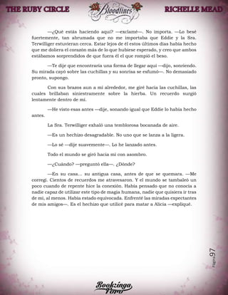 Página97
—¿Qué estás haciendo aquí? —exclamé—. No importa. —Lo besé
fuertemente, tan abrumada que no me importaba que Eddie y la Sra.
Terwilliger estuvieran cerca. Estar lejos de él estos últimos días había hecho
que me doliera el corazón más de lo que hubiese esperado, y creo que ambos
estábamos sorprendidos de que fuera él el que rompió el beso.
—Te dije que encontraría una forma de llegar aquí —dijo, sonriendo.
Su mirada cayó sobre las cuchillas y su sonrisa se esfumó—. No demasiado
pronto, supongo.
Con sus brazos aun a mí alrededor, me giré hacia las cuchillas, las
cuales brillaban siniestramente sobre la hierba. Un recuerdo surgió
lentamente dentro de mí.
—He visto esas antes —dije, sonando igual que Eddie lo había hecho
antes.
La Sra. Terwilliger exhaló una temblorosa bocanada de aire.
—Es un hechizo desagradable. No uno que se lanza a la ligera.
—Lo sé —dije suavemente—. Lo he lanzado antes.
Todo el mundo se giró hacia mí con asombro.
—¿Cuándo? —preguntó ella—. ¿Dónde?
—En su casa… su antigua casa, antes de que se quemara. —Me
corregí. Cientos de recuerdos me atravesaron. Y el mundo se tambaleó un
poco cuando de repente hice la conexión. Había pensado que no conocía a
nadie capaz de utilizar este tipo de magia humana, nadie que quisiera ir tras
de mí, al menos. Había estado equivocada. Enfrenté las miradas expectantes
de mis amigos—. Es el hechizo que utilicé para matar a Alicia —expliqué.
 