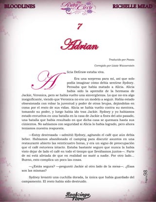 Página98
Traducido por Paaau
Corregido por Lizzie Wasserstein
licia DeGraw estaba viva.
Era una sorpresa para mí, así que solo
podía imaginar cómo debía sentirse Sydney.
Pensaba que había matado a Alicia. Alicia
había sido la aprendiz de la hermana de
Jackie, Veronica, pero se había vuelto una sinvergüenza. Lo que no era algo
insignificante, viendo que Veronica no era un modelo a seguir. Había estado
obsesionada con robar la juventud y poder de otras brujas, dejándolas en
coma por el resto de sus vidas. Alicia se había vuelto contra su mentora,
tomando su poder, y luego había ido tras Jackie. Sydney y yo habíamos
estado envueltos en una batalla en la casa de Jackie a fines del año pasado,
una batalla que había resultado en que dicha casa se quemara hasta sus
cimientos. No sabíamos con seguridad si Alicia lo había logrado, pero ahora
teníamos nuestra respuesta.
—Estoy destrozada —admitió Sydney, agitando el café que aún debía
beber. Habíamos abandonado el camping para discutir asuntos en una
restaurante abierto las veinticuatro horas, y era un signo de preocupación
que el café estuviera intacto. Estaba bastante seguro que nunca la había
visto dejar de lado el café en todo el tiempo que llevábamos juntos—. Parte
de mi está aliviada de que en realidad no maté a nadie. Por otro lado…
Bueno, esto complica un poco las cosas.
—¿Estás segura? —preguntó Jackie al otro lado de la mesa—. ¿Esas
son las mismas?
Sydney levantó una cuchilla dorada, la única que había guardado del
campamento. El resto había sido destruido.
A
 