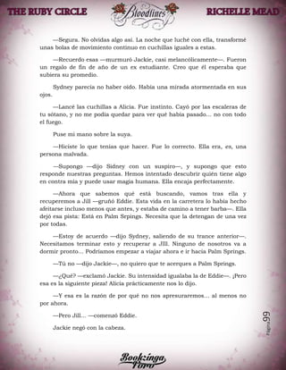Página99
—Segura. No olvidas algo así. La noche que luché con ella, transformé
unas bolas de movimiento continuo en cuchillas iguales a estas.
—Recuerdo esas —murmuró Jackie, casi melancólicamente—. Fueron
un regalo de fin de año de un ex estudiante. Creo que él esperaba que
subiera su promedio.
Sydney parecía no haber oído. Había una mirada atormentada en sus
ojos.
—Lancé las cuchillas a Alicia. Fue instinto. Cayó por las escaleras de
tu sótano, y no me podía quedar para ver qué había pasado… no con todo
el fuego.
Puse mi mano sobre la suya.
—Hiciste lo que tenías que hacer. Fue lo correcto. Ella era, es, una
persona malvada.
—Supongo —dijo Sidney con un suspiro—, y supongo que esto
responde nuestras preguntas. Hemos intentado descubrir quién tiene algo
en contra mía y puede usar magia humana. Ella encaja perfectamente.
—Ahora que sabemos qué está buscando, vamos tras ella y
recuperemos a Jill —gruñó Eddie. Esta vida en la carretera lo había hecho
afeitarse incluso menos que antes, y estaba de camino a tener barba—. Ella
dejó esa pista: Está en Palm Srpings. Necesita que la detengan de una vez
por todas.
—Estoy de acuerdo —dijo Sydney, saliendo de su trance anterior—.
Necesitamos terminar esto y recuperar a JIll. Ninguno de nosotros va a
dormir pronto… Podríamos empezar a viajar ahora e ir hacia Palm Springs.
—Tú no —dijo Jackie—, no quiero que te acerques a Palm Springs.
—¿Qué? —exclamó Jackie. Su intensidad igualaba la de Eddie—. ¡Pero
esa es la siguiente pieza! Alicia prácticamente nos lo dijo.
—Y esa es la razón de por qué no nos apresuraremos… al menos no
por ahora.
—Pero Jill… —comenzó Eddie.
Jackie negó con la cabeza.
 