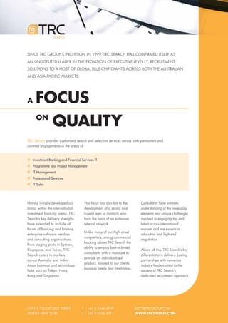 SEARCH




SINCE TRC GROUP’S INCEPTION IN 1999, TRC SEARCH HAS CONFIRMED ITSELF AS
AN UNDISPUTED LEADER IN THE PROVISION OF EXECUTIVE LEVEL I.T. RECRUITMENT
SOLUTIONS TO A HOST OF GLOBAL BLUE-CHIP GIANTS ACROSS BOTH THE AUSTRALIAN
AND ASIA PACIFIC MARKETS.




A     FOCUS
      ON
                 QUALITY
TRC Search provides customised search and selection services across both permanent and
contract engagements in the areas of:



    Investment Banking and Financial Services IT
    Programme and Project Management
    IT Management
    Professional Services
    IT Sales




Having initially developed our           This focus has also led to the        Consultants have intimate
brand within the international           development of a strong and           understanding of the necessary
investment banking arena, TRC            trusted web of contacts who           elements and unique challenges
Search’s key delivery strengths          form the basis of an extensive        involved in engaging top end
have extended to include all             referral network.                     talent across international
facets of banking and finance,                                                 markets and are experts in
                                         Unlike many of our high street
enterprise software vendors                                                    relocation and high-end
                                         competitors, strong commercial
and consulting organisations.                                                  negotiation.
                                         backing allows TRC Search the
From staging posts in Sydney,
                                         ability to employ best-of-breed
Singapore, and Tokyo, TRC                                                      Above all this, TRC Search’s key
                                         consultants with a mandate to
Search caters to markets                                                       differentiator is delivery. Lasting
                                         provide an individualised
across Australia and in key                                                    partnerships with numerous
                                         product, tailored to our clients’
Asian business and technology                                                  industry leaders attest to the
                                         business needs and timeframes.
hubs such as Tokyo, Hong                                                       success of TRC Search’s
Kong and Singapore.                                                            dedicated recruitment approach.




LEVEL 7, 275 GEORGE STREET           T     +61 2 8346 6700                   INFO@TRCGROUP.COM
SYDNEY NSW 2000                      F     +61 2 8346 6777                   WWW.TRCGROUP.COM
 