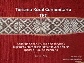 Turismo Rural Comunitario
TRC

Criterios de construcción de servicios
higiénicos en comunidades con vocación de
Turismo Rural Comunitario
Cusco - Perú

Vladimir Vargas
Vladimirvargas.tv@gmail.com
984302907

 