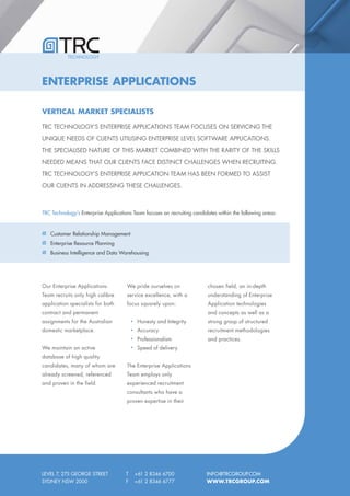 TECHNOLOGY




ENTERPRISE APPLICATIONS

VERTICAL MARKET SPECIALISTS

TRC TECHNOLOGY’S ENTERPRISE APPLICATIONS TEAM FOCUSES ON SERVICING THE

UNIQUE NEEDS OF CLIENTS UTILISING ENTERPRISE LEVEL SOFTWARE APPLICATIONS.

THE SPECIALISED NATURE OF THIS MARKET COMBINED WITH THE RARITY OF THE SKILLS

NEEDED MEANS THAT OUR CLIENTS FACE DISTINCT CHALLENGES WHEN RECRUITING.

TRC TECHNOLOGY’S ENTERPRISE APPLICATION TEAM HAS BEEN FORMED TO ASSIST

OUR CLIENTS IN ADDRESSING THESE CHALLENGES.



TRC Technology’s Enterprise Applications Team focuses on recruiting candidates within the following areas:


   Customer Relationship Management
   Enterprise Resource Planning
   Business Intelligence and Data Warehousing




Our Enterprise Applications           We pride ourselves on               chosen field, an in-depth
Team recruits only high calibre       service excellence, with a          understanding of Enterprise
application specialists for both      focus squarely upon:                Application technologies
contract and permanent                                                    and concepts as well as a
assignments for the Australian             Honesty and Integrity          strong grasp of structured
domestic marketplace.                      Accuracy                       recruitment methodologies
                                           Professionalism                and practices.
We maintain an active                      Speed of delivery
database of high quality
candidates, many of whom are          The Enterprise Applications
already screened, referenced          Team employs only
and proven in the field.              experienced recruitment
                                      consultants who have a
                                      proven expertise in their




LEVEL 7, 275 GEORGE STREET            T   +61 2 8346 6700                 INFO@TRCGROUP.COM
SYDNEY NSW 2000                       F   +61 2 8346 6777                 WWW.TRCGROUP.COM
 