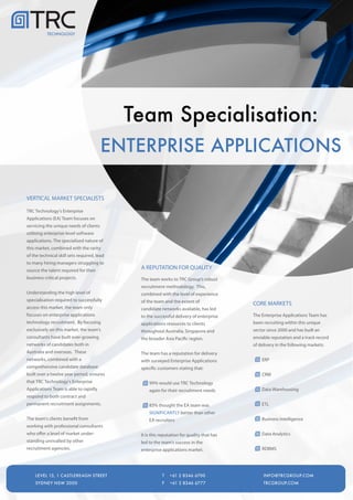 TECHNOLOGY




                                             Team Specialisation:
                                        ENTERPRISE APPLICATIONS

VERTICAL MARKET SPECIALISTS

TRC Technology's Enterprise
Applications (EA) Team focuses on
servicing the unique needs of clients
utilising enterprise-level software
applications. The specialised nature of
this market, combined with the rarity
of the technical skill sets required, lead
to many hiring managers struggling to
source the talent required for their
                                              A REPUTATION FOR QUALITY
business critical projects.                   The team works to TRC Group's robust
                                              recruitment methodology. This,
Understanding the high level of               combined with the level of experience
specialisation required to successfully       of the team and the extent of                CORE MARKETS
access this market, the team only             candidate networks available, has led
focuses on enterprise applications            to the successful delivery of enterprise     The Enterprise Applications Team has
technology recruitment. By focusing           applications resources to clients            been recruiting within this unique
exclusively on this market, the team's        throughout Australia, Singapore and          sector since 2000 and has built an
consultants have built ever-growing           the broader Asia Pacific region.             enviable reputation and a track record
networks of candidates both in                                                             of delivery in the following markets:
Australia and overseas. These                 The team has a reputation for delivery
networks, combined with a                     with surveyed Enterprise Applications            ERP
comprehensive candidate database              specific customers stating that:
built over a twelve year period, ensures                                                       CRM
that TRC Technology's Enterprise                  99% would use TRC Technology
Applications Team is able to rapidly              again for their recruitment needs            Data Warehousing
respond to both contract and
permanent recruitment assignments.                83% thought the EA team was                  ETL
                                                  SIGNIFICANTLY better than other
The team's clients benefit from                   EA recruiters                                Business Intelligence
working with professional consultants
who offer a level of market under-            It is this reputation for quality that has       Data Analytics
standing unrivalled by other                  led to the team's success in the
recruitment agencies.                         enterprise applications market.                  RDBMS



     LEVEL 15, 1 CASTLEREAGH STREET                      T   +61   2 8346 6700                INFO@TRCGROUP.COM
    LEVEL 15, 1 CASTLEREAGH STREET                       T   +61   2 8346 6700                  INFO@TRCGROUP.COM
     SYDNEY NSW 2000                                     F   +61   2 8346 6777                TRCGROUP.COM
    SYDNEY NSW 2000                                      F   +61   2 8346 6777                  TRCGROUP.COM
 