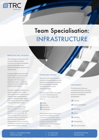 TECHNOLOGY




                                          Team Specialisation:
                                           INFRASTRUCTURE

INFRASTURCTURE SPECIALISTS

TRC Technology's Infrastructure Team
consists of highly specialised
recruitment consultants who operate
within the technically diverse
hardware, networking, systems, and IT
support arenas.


Sourcing candidates that sustain the
successful day-to-day operations of
                                           CENTRALISED SUPPORT
today's small to large business            The team has provided recruitment
enterprises, TRC Technology's              services to a range of businesses across
Infrastructure Team is a partner of        industries and has built a reputation as
choice to some of Asia Pacific's most      a first-class provider of specialist       CORE MARKETS
prominent organisations.                   recruitment services in the IT
                                           infrastructure arena.                      The Infrastructure Team has a
The team's consultants solely focus on                                                successful track record in providing
their own narrow vertical markets          The team works to TRC Group's robust       permanent and contract recruitment
within the domain of IT Infrastructure,    recruitment methodology and is             services for the following
offering exceptional specialisation,       committed to the company-wide              specialisations:
expansive networks of high-calibre IT      values of:
professionals, and an approach that is                                                    IT Security
tailored for this unique market.                Quality,
                                                Teamwork,                                 Support and Helpdesk
The Infrastructure Team employs                 Respect and
highly networked, professional                  Commitment                                Networking
consultants who possess unparalleled
expertise in their chosen field. The       which shape the team's superior and            Systems
team's consultants have access to a        premium service offering. It is this
substantial collection of both active      commitment to TRC Group’s values,              Operations
and non-active IT professionals,           combined with a focused approach to
offering clients a spectrum of quality     recruitment, that has led to the               IT Management
candidates for permanent and contract      enviable success of TRC Technology's
placements for projects of all sizes.      Infrastructure Team.                           Telecommunications



      LEVEL 15, 1 CASTLEREAGH STREET
      LEVEL 15, 1 CASTLEREAGH STREET                    T
                                                        T   +61 2 8346 6700
                                                            +61 2 8346 6700              INFO@TRCGROUP.COM
                                                                                         INFO@TRCGROUP.COM
     LEVEL 15, 1 CASTLEREAGH STREET                     T   +61 2 8346 6700                INFO@TRCGROUP.COM
      SYDNEY NSW 2000
      SYDNEY NSW 2000                                   F
                                                        F   +61 2 8346 6777
                                                            +61 2 8346 6777              TRCGROUP.COM
                                                                                         TRCGROUP.COM
     SYDNEY NSW 2000                                    F   +61 2 8346 6777                TRCGROUP.COM
 
