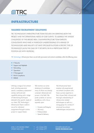 TECHNOLOGY




INFRASTRUCTURE

TAILORED RECRUITMENT SOLUTIONS
TRC TECHNOLOGY’S INFRASTRUCTURE TEAM FOCUSES ON SERVICING BOTH THE
PROJECT AND THE OPERATIONAL NEEDS OF OUR CLIENTS. TO ADDRESS THE UNIQUE
CHALLENGES OF THIS BROAD AREA, OUR INFRASTRUCTURE TEAM EMPLOYS
CONSULTANTS WHO HAVE A THOROUGH UNDERSTANDING OF A RANGE OF
TECHNOLOGIES AND SKILL-SETS YET WHO SPECIALISE IN EITHER A SPECIFIC TYPE OF
TECHNOLOGY (AS IN THE CASE OF IT SECURITY) OR IN A PARTICULAR TYPE OF
POSITION (AS WITH HELPDESK).


TRC Technology’s Infrastructure Team recruits both permanent and contract candidates within the following areas:



   IT Security
   Support and Helpdesk
   Networking
   Operations
   IT Management
   Risk & Compliance
   RDBMS




Utilising a range of recruitment          We maintain an active             The Infrastructure Team
tools including executive                 database of candidates            employs only experienced
search, competency assessment             many of whom are already          recruitment consultants who
centres, technical and                    screened, referenced and          have a proven expertise in
capability testing and a range            proven in the field. We           their chosen field, a broad and
of interviewing techniques                pride ourselves on service        thorough understanding of
tailored to the specific needs of         excellence, with a focus          infrastructure related
our client, TRC Technology’s              squarely upon:                    technologies as well as a
Infrastructure Team is able to                                              strong grasp of a variety of
recruit for individual                        Honesty and Integrity         structured recruitment
assignments through to entire                 Accuracy                      methodologies and practices.
project or support teams.                     Professionalism
                                              Speed of delivery




LEVEL 7, 275 GEORGE STREET            T    +61 2 8346 6700                INFO@TRCGROUP.COM
SYDNEY NSW 2000                       F    +61 2 8346 6777                WWW.TRCGROUP.COM
 