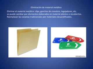Eliminar el material metálico: clips, ganchos de cosedora, legajadores, etc.
se puede cambiar por elementos elaborados en material plástico o recubiertos.
Reemplazar las carpetas tradicionales por materiales desacidificados.
Eliminación de material metálico
 