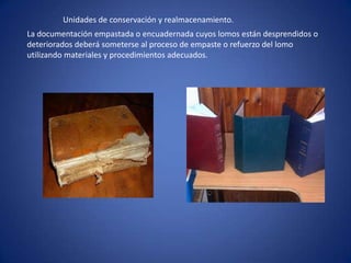 Unidades de conservación y realmacenamiento.
La documentación empastada o encuadernada cuyos lomos están desprendidos o
deteriorados deberá someterse al proceso de empaste o refuerzo del lomo
utilizando materiales y procedimientos adecuados.
 