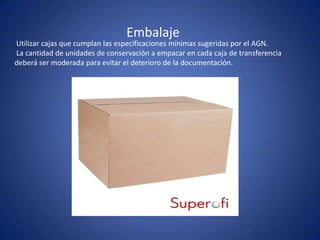 Embalaje
Utilizar cajas que cumplan las especificaciones mínimas sugeridas por el AGN.
La cantidad de unidades de conservación a empacar en cada caja de transferencia
deberá ser moderada para evitar el deterioro de la documentación.
 