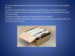 Los tomos deben disponerse verticalmente con los lomos hacia arriba unos seguidos
de otros.
Los de gran formato deberán colocarse horizontalmente unos encima de otros y
rellenar los espacios vacíos con bolas de papel sin impresión, preferiblemente papel
periódico blanco.
Al empacar se debe mantener el orden estricto del inventario.
Las cajas de transferencia deberán numerarse consecutivamente, en lugar visible, con
marcador sobre un rótulo
 