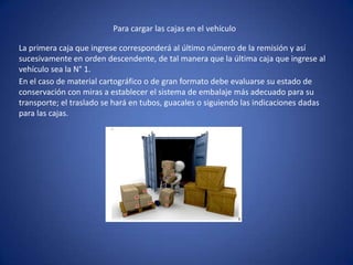 Para cargar las cajas en el vehículo
La primera caja que ingrese corresponderá al último número de la remisión y así
sucesivamente en orden descendente, de tal manera que la última caja que ingrese al
vehículo sea la N° 1.
En el caso de material cartográfico o de gran formato debe evaluarse su estado de
conservación con miras a establecer el sistema de embalaje más adecuado para su
transporte; el traslado se hará en tubos, guacales o siguiendo las indicaciones dadas
para las cajas.
 