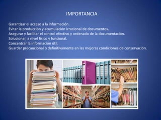 IMPORTANCIA
Garantizar el acceso a la información.
Evitar la producción y acumulación irracional de documentos.
Asegurar y facilitar el control efectivo y ordenado de la documentación.
Solucionar, a nivel físico y funcional.
Concentrar la información útil.
Guardar precaucional o definitivamente en las mejores condiciones de conservación.
 