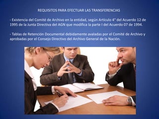 REQUISITOS PARA EFECTUAR LAS TRANSFERENCIAS
- Existencia del Comité de Archivo en la entidad, según Artículo 4° del Acuerdo 12 de
1995 de la Junta Directiva del AGN que modifica la parte I del Acuerdo 07 de 1994.
- Tablas de Retención Documental debidamente avaladas por el Comité de Archivo y
aprobadas por el Consejo Directivo del Archivo General de la Nación.
 