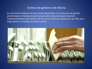 Archivo de gestión o de oficina
En este archivo reposan los documentos generados en los procesos de gestión
administrativa. El tiempo de permanencia de la documentación depende
fundamentalmente del trámite y de las normas internas indicadas en las TRD, para
luego decidir su traslado al archivo central.
 