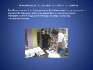 TRANSFERENCIA DEL ARCHIVO DE GESTIÓN AL CENTRAL
Expedientes con sus tipos documentales ordenados en secuencia de producción, y
previamente depurados -extrayendo copias, tarjetas sociales, circulares,
memorandos informativos, que no impliquen valores secundarios.
Inventario documental.
 