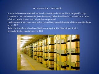 Archivo central o intermedio
A este archivo son transferidos los documentos de los archivos de gestión cuya
consulta no es tan frecuente, (semiactivos), deberá facilitar la consulta tanto a las
oficinas productoras como al público en general.
La documentación permanecerá en el archivo central durante el tiempo estipulado
en las TRD.
Antes de transferir al archivo histórico se aplicará la disposición final y
procedimientos previstos en la TRD
 