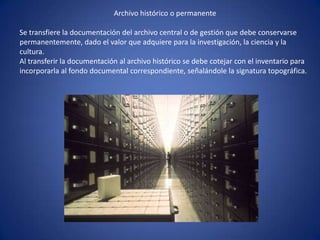 Archivo histórico o permanente
Se transfiere la documentación del archivo central o de gestión que debe conservarse
permanentemente, dado el valor que adquiere para la investigación, la ciencia y la
cultura.
Al transferir la documentación al archivo histórico se debe cotejar con el inventario para
incorporarla al fondo documental correspondiente, señalándole la signatura topográfica.
 