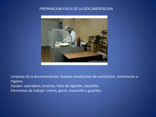PREPARACION FISICA DE LA DOCUMENTACION
Limpieza de la documentación: buenas condiciones de ventilación, iluminación e
higiene.
Equipo: aspiradora, brochas, telas de algodón, bayetilla.
Elementos de trabajo: overol, gorra, mascarilla y guantes.
 