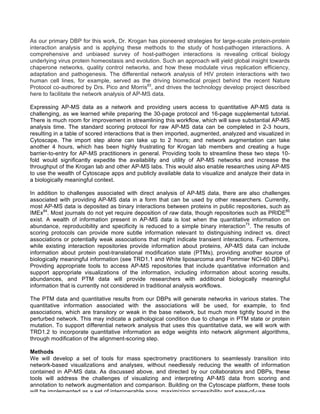 As our primary DBP for this work, Dr. Krogan has pioneered strategies for large-scale protein-protein
interaction analysis and is applying these methods to the study of host-pathogen interactions. A
comprehensive and unbiased survey of host-pathogen interactions is revealing critical biology
underlying virus protein homeostasis and evolution. Such an approach will yield global insight towards
chaperone networks, quality control networks, and how these modulate virus replication efficiency,
adaptation and pathogenesis. The differential network analysis of HIV protein interactions with two
human cell lines, for example, served as the driving biomedical project behind the recent Nature
Protocol co-authored by Drs. Pico and Morris83
, and drives the technology develop project described
here to facilitate the network analysis of AP-MS data.
Expressing AP-MS data as a network and providing users access to quantitative AP-MS data is
challenging, as we learned while preparing the 30-page protocol and 16-page supplemental tutorial.
There is much room for improvement in streamlining this workflow, which will save substantial AP-MS
analysis time. The standard scoring protocol for raw AP-MS data can be completed in 2-3 hours,
resulting in a table of scored interactions that is then imported, augmented, analyzed and visualized in
Cytoscape. The import step alone can take up to 2 hours; and network augmentation can take
another 4 hours, which has been highly frustrating for Krogan lab members and creating a huge
barrier-to-entry for AP-MS practitioners in general. Providing tools to streamline these two steps 10-
fold would significantly expedite the availability and utility of AP-MS networks and increase the
throughput of the Krogan lab and other AP-MS labs. This would also enable researches using AP-MS
to use the wealth of Cytoscape apps and publicly available data to visualize and analyze their data in
a biologically meaningful context.
In addition to challenges associated with direct analysis of AP-MS data, there are also challenges
associated with providing AP-MS data in a form that can be used by other researchers. Currently,
most AP-MS data is deposited as binary interactions between proteins in public repositories, such as
IMEx84
. Most journals do not yet require deposition of raw data, though repositories such as PRIDE85
exist. A wealth of information present in AP-MS data is lost when the quantitative information on
abundance, reproducibility and specificity is reduced to a simple binary interaction73
. The results of
scoring protocols can provide more subtle information relevant to distinguishing indirect vs. direct
associations or potentially weak associations that might indicate transient interactions. Furthermore,
while existing interaction repositories provide information about proteins, AP-MS data can include
information about protein post-translational modification state (PTMs), providing another source of
biologically meaningful information (see TRD1.1 and White liposarcoma and Pommier NCI-60 DBPs).
Providing appropriate tools to access AP-MS repositories that include quantitative information and
support appropriate visualizations of the information, including information about scoring results,
abundances, and PTM data will provide researchers with additional biologically meaningful
information that is currently not considered in traditional analysis workflows.
The PTM data and quantitative results from our DBPs will generate networks in various states. The
quantitative information associated with the associations will be used, for example, to find
associations, which are transitory or weak in the base network, but much more tightly bound in the
perturbed network. This may indicate a pathological condition due to change in PTM state or protein
mutation. To support differential network analysis that uses this quantitative data, we will work with
TRD1.2 to incorporate quantitative information as edge weights into network alignment algorithms,
through modification of the alignment-scoring step.
Methods
We will develop a set of tools for mass spectrometry practitioners to seamlessly transition into
network-based visualizations and analyses, without needlessly reducing the wealth of information
contained in AP-MS data. As discussed above, and directed by our collaborators and DBPs, these
tools will address the challenges of visualizing and interpreting AP-MS data from scoring and
annotation to network augmentation and comparison. Building on the Cytoscape platform, these tools
will be implemented as a set of interoperable apps, maximizing accessibility and ease-of-use.
 