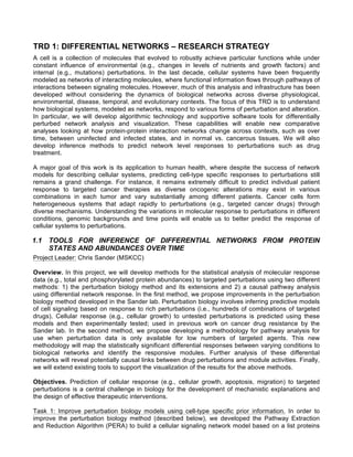 TRD 1: DIFFERENTIAL NETWORKS – RESEARCH STRATEGY
A cell is a collection of molecules that evolved to robustly achieve particular functions while under
constant influence of environmental (e.g., changes in levels of nutrients and growth factors) and
internal (e.g., mutations) perturbations. In the last decade, cellular systems have been frequently
modeled as networks of interacting molecules, where functional information flows through pathways of
interactions between signaling molecules. However, much of this analysis and infrastructure has been
developed without considering the dynamics of biological networks across diverse physiological,
environmental, disease, temporal, and evolutionary contexts. The focus of this TRD is to understand
how biological systems, modeled as networks, respond to various forms of perturbation and alteration.
In particular, we will develop algorithmic technology and supportive software tools for differentially
perturbed network analysis and visualization. These capabilities will enable new comparative
analyses looking at how protein-protein interaction networks change across contexts, such as over
time, between uninfected and infected states, and in normal vs. cancerous tissues. We will also
develop inference methods to predict network level responses to perturbations such as drug
treatment.
A major goal of this work is its application to human health, where despite the success of network
models for describing cellular systems, predicting cell-type specific responses to perturbations still
remains a grand challenge. For instance, it remains extremely difficult to predict individual patient
response to targeted cancer therapies as diverse oncogenic alterations may exist in various
combinations in each tumor and vary substantially among different patients. Cancer cells form
heterogeneous systems that adapt rapidly to perturbations (e.g., targeted cancer drugs) through
diverse mechanisms. Understanding the variations in molecular response to perturbations in different
conditions, genomic backgrounds and time points will enable us to better predict the response of
cellular systems to perturbations.
1.1 TOOLS FOR INFERENCE OF DIFFERENTIAL NETWORKS FROM PROTEIN
STATES AND ABUNDANCES OVER TIME
Project Leader: Chris Sander (MSKCC)
Overview. In this project, we will develop methods for the statistical analysis of molecular response
data (e.g., total and phosphorylated protein abundances) to targeted perturbations using two different
methods: 1) the perturbation biology method and its extensions and 2) a causal pathway analysis
using differential network response. In the first method, we propose improvements in the perturbation
biology method developed in the Sander lab. Perturbation biology involves inferring predictive models
of cell signaling based on response to rich perturbations (i.e., hundreds of combinations of targeted
drugs). Cellular response (e.g., cellular growth) to untested perturbations is predicted using these
models and then experimentally tested; used in previous work on cancer drug resistance by the
Sander lab. In the second method, we propose developing a methodology for pathway analysis for
use when perturbation data is only available for low numbers of targeted agents. This new
methodology will map the statistically significant differential responses between varying conditions to
biological networks and identify the responsive modules. Further analysis of these differential
networks will reveal potentially causal links between drug perturbations and module activities. Finally,
we will extend existing tools to support the visualization of the results for the above methods.
Objectives. Prediction of cellular response (e.g., cellular growth, apoptosis, migration) to targeted
perturbations is a central challenge in biology for the development of mechanistic explanations and
the design of effective therapeutic interventions.
Task 1: Improve perturbation biology models using cell-type specific prior information. In order to
improve the perturbation biology method (described below), we developed the Pathway Extraction
and Reduction Algorithm (PERA) to build a cellular signaling network model based on a list proteins
 