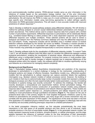 and post-translationally modified proteins. PERA-derived models serve as prior information in the
inference of models based on the perturbation biology method. Use of this prior information
significantly improves the power of generated network models to predict cellular response to untested
perturbations. We will improve the PERA to make use of a novel confidence score to generate cell-
type specific prior information models using text-mining approaches to collect cell-type specific
information for PERA-generated interactions. This will result in more accurate models with improved
predictions of cellular responses1-4
.
Task 2: Develop a method for causal pathway analysis using differential networks. We will develop a
method for pathway analysis to uncover causal relationships between perturbations and changes in
protein abundances. This method will be used to analyze response data from projects with a limited
number of perturbation experiments. Differential responses to perturbations will be statistically filtered
(e.g., correlation-based filtering) to select proteins with a dose dependent response and significant
differential response over multiple conditions. These selected proteins will be used to extract a
biological sub-network from the Pathway Commons database and map the differential responses to
this sub-network. Finally, responsive modules will be identified using a modified version of module
detection software developed by the Sander lab known as NetBox. Increases in module activities in
response to perturbations can be associated with adaptive responses and their causality tested.
These modules may potentially be targeted therapeutically to overcome resistance in cancer cells.
Task 3: Develop software tools for the visualization of differential networks models. To support Tasks
1 and 2, we will develop software tools that allow users to visualize the differences between multiple
biological perturbations, enabling the visualization of absolute values, differences and differences of
differences using a configurable interface. For projects involving time series or multi-condition data,
this software will be able to handle changes in network topology due to response differences of the
biological entities within the network. Lastly, this software will be able to visualize significantly varying
sub-networks as a mechanism for managing network complexity.
Background and Significance
Task 1: Perturbation biology method. Quantitative characterization and prediction of the response
landscape to perturbations is a central challenge in biology for the mechanistic understanding of
biological systems and design of effective therapies. Quantitative models (e.g., differential equation
models) that link perturbations to cellular response can capture predictive details that qualitative
interrogation (e.g., Boolean network models) of cellular processes cannot. However, the building of
such models is hard due to astronomically large number of possible models that represent underlying
biological processes and often the lack experimentally tested model parameters; a review of modeling
formalisms in systems biology was recently conducted5
. To address this challenge, the Sander lab
recently developed a computational and experimental method, termed perturbation biology. The
perturbation biology method involves construction of quantitative network models using proteomic
response data to large numbers of perturbations and network inference algorithms. These models are
then used to predict system response (i.e., phospho-proteomic and cellular response such as cell
viability) to novel perturbations through quantitative simulations (Figure 1). The reason for the use of
proteomic-level data is that primary targets for most targeted therapeutic inhibitions (used by this
method as perturbations) are phospho-proteins, and many drugs with a known mechanism may not
correlate with the gene expression of their targets6
. The significance of this work has been in the first
time application of a statistical physics method known as belief propagation to effectively deal with this
complexity and accurately predicting phenotypic responses to untested perturbations1,3
.
In the belief propagation inference method, we first calculate probabilistically the most likely
interactions in the vast space of all possible solutions and then derive a set of individual, highly
probable solutions in the form of executable models (Figure 1). In the generated network models, the
nodes represent measured levels of proteins, phospho-proteins, or cellular phenotypes; and the edge
weights represent the influence of upstream nodes on the time derivatives of their downstream
effectors in a manner similar to ODE-based mathematical descriptions of models. Using the resulting
 