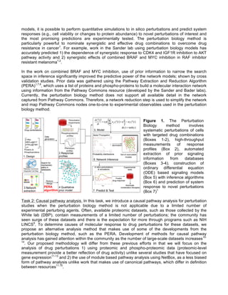 models, it is possible to perform quantitative simulations to in silico perturbations and predict system
responses (e.g., cell viability or changes to protein abundance) to novel perturbations of interest and
the most promising predictions are experimentally tested. The perturbation biology method is
particularly powerful to nominate synergistic and effective drug combinations to overcome drug
resistance in cancer1
. For example, work in the Sander lab using perturbation biology models has
accurately predicted 1) the dependence of synergistic response to CDK4 and IGF1R inhibition to AKT
pathway activity and 2) synergistic effects of combined BRAF and MYC inhibition in RAF inhibitor
resistant melanoma1,2
.
In the work on combined BRAF and MYC inhibition, use of prior information to narrow the search
space in inference significantly improved the predictive power of the network models; shown by cross
validation studies. Prior data was gathered using the Pathway Extraction and Reduction Algorithm
(PERA)1,7,8
, which uses a list of proteins and phospho-proteins to build a molecular interaction network
using information from the Pathway Commons resource (developed by the Sander and Bader labs).
Currently, the perturbation biology method does not support all available detail in the network
captured from Pathway Commons. Therefore, a network reduction step is used to simplify the network
and map Pathway Commons nodes one-to-one to experimental observables used in the perturbation
biology method.
Task 2: Causal pathway analysis. In this task, we introduce a causal pathway analysis for perturbation
studies when the perturbation biology method is not applicable due to a limited number of
experimental perturbing agents. Often, available proteomic datasets, such as those collected by the
White lab (DBP), contain measurements of a limited number of perturbations; the community has
seen surge of these datasets and there is the expectation for more through programs such as NIH
LINCS9
. To determine causes of molecular response to drug perturbations for these datasets, we
propose an alternative analysis method that makes use of some of the developments from the
perturbation biology method, such as the PERA. Development of methods for causal pathway
analysis has gained attention within the community as the number of large-scale datasets increases10-
14
. Our proposed methodology will differ from these previous efforts in that we will focus on the
analysis of drug perturbations 1) using proteomic and phospho-proteomic data (proteomic-level
measurement provide a better reflection of drug activity) unlike several studies that have focused on
gene expression11-13
and 2) the use of module based pathway analysis using NetBox, as a less biased
form of pathway analysis unlike work that makes use of canonical pathways, which differ in definition
between resources11,15
.
Figure 1. The Perturbation
Biology method involves
systematic perturbations of cells
with targeted drug combinations
(Boxes 1-2), high-throughput
measurements of response
profiles (Box 2), automated
extraction of prior signaling
information from databases
(Boxes 3-4), construction of
ordinary differential equation
(ODE) based signaling models
(Box 5) with inference algorithms
(Box 6) and prediction of system
response to novel perturbations
(Box 7)1
 