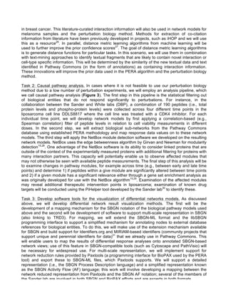 in breast cancer. This literature-curated interaction information will also be used in network models for
melanoma samples and the perturbation biology method. Methods for extraction of co-citation
information from literature have been previously developed in projects, such as iHOP and we will use
this as a resource26
. In parallel, distance metric learning algorithms from machine learning will be
used to further improve the prior confidence scores27
. The goal of distance metric learning algorithms
is to generate distance functions for particular tasks. In this scenario, we will use them in combination
with text-mining approaches to identify textual fragments that are likely to contain novel interaction or
cell-type specific information. This will be determined by the similarity of the new textual data and text
identified in Pathway Commons (in the form of annotations) as containing interaction information.
These innovations will improve the prior data used in the PERA algorithm and the perturbation biology
method.
Task 2: Causal pathway analysis. In cases where it is not feasible to use our perturbation biology
method due to a low number of perturbation experiments, we will employ an analysis pipeline, which
we call causal pathway analysis (Figure 3). The first step in this pipeline is the statistical filtering out
of biological entities that do not respond significantly to perturbations. For instance, in the
collaboration between the Sander and White labs (DBP), a combination of 190 peptides (i.e., total
protein levels and phospho-protein levels) were collected across four different time points in the
liposarcoma cell line DDLS8817 where the cell line was treated with a CDK4 inhibitor. For each
individual time point, we will develop network models by first applying a correlation-based (e.g.,
Spearman correlation) filter of peptide levels in relation to cell viability measurements in different
doses. In the second step, we will extract biological sub-networks from the Pathway Commons
database using established PERA methodology and map response data values on to these network
models. The third step will apply the NetBox module detection software we developed on the resulting
network models. NetBox uses the edge betweenness algorithm by Girvan and Newman for modularity
detection15,28
. One advantage of the NetBox software is its ability to consider linked proteins that are
outside of the context of the experimentally measured proteins with additional filtering for proteins with
many interaction partners. This capacity will potentially enable us to observe affected modules that
may not otherwise be seen with available peptide measurements. The final step of this analysis will be
to examine changes in pathway modules, for example across time (e.g., between early and late time
points) and determine 1) if peptides within a give module are significantly altered between time points
and 2) if a given module has a significant relevance either through a gene set enrichment analysis as
was originally developed for use with the NetBox algorithm15,29
. Examination of the affected modules
may reveal additional therapeutic intervention points in liposarcoma; examination of known drug
targets will be conducted using the PiHelper tool developed by the Sander lab30
to identify these.
Task 3: Develop software tools for the visualization of differential networks models. As discussed
above, we will develop differential network result visualization methods. The first will be the
development of a mapping mechanism for the SBGN notation of the biological pathway models used
above and the second will be development of software to support multi-scale representation in SBGN
(also linking to TRD3). For mapping, we will extend the SBGN-ML format and the libSBGN
programming interface to support a simplified mechanism for annotating nodes to external database
references for biological entities. To do this, we will make use of the extension mechanism available
for SBGN and build support for Identifiers.org and MIRIAM-based identifiers (community projects that
support unique and perennial identifiers for data)31
that we already use in Pathway Commons. This
will enable users to map the results of differential response analyses onto annotated SBGN-based
network views; use of this feature in SBGN-compatible tools (such as Cytoscape and PathVisio) will
be necessary for widespread use. For multi-scale representation, we will implement support for
network reduction rules provided by Paxtools (a programming interface for BioPAX used by the PERA
tool) and export these to SBGN-ML files, which Paxtools supports. We will support a detailed
representation (i.e., the SBGN Process Description language) and a simplified representation known
as the SBGN Activity Flow (AF) language; this work will involve developing a mapping between the
network reduced representation from Paxtools and the SBGN AF notation; several of the members of
the Sander lab are involved in both SBGN and BioPAX efforts and are experts in both formats.
 