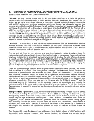 2.3 TECHNOLOGY FOR NETWORK ANALYSIS OF GENETIC VARIANT DATA
Project Leader: Alexander Pico (Gladstone Institutes)
Overview. Recently, we and others have shown that network information is useful for predicting
causal variants from the background of many variants potentially associated with disease5
. In this
project, we will focus on end-user software technology for network analysis of genetic variant data,
such as SNPs and somatic mutations, associated with human disease. We will develop a variant data
resource accessible from within Cytoscape that will facilitate frequent variant analysis workflows. This
technology development will be driven by an ongoing and long-standing DBP with the Wrensch lab at
UCSF on identifying causal variants in glioma, a devastating brain cancer. With an emphasis on
making a suite of tools that are accessible to the broader research community, we will also coordinate
with the DREAM Challenges DBP with Sage Bionetworks and Gustavo Stolovitzky. Co-organizing a
challenge around cancer subtyping, for example, would drive network methodology development in
the field. And the winning methods would help prioritize which methods–beyond those listed below–
we should include in our variant analysis technology suite.
Objectives. The major tasks of this aim are to develop software tools for: 1) performing network
analysis on variant data; and 2) accessing, modeling and annotating variant data. Together, these
tasks will produce technologies to enable geneticists, epidemiologists, and clinicians to work with and
visualize variant data in new and powerful ways.
The first task will focus on both common and recent methodologies not yet broadly available for
variant data visualization and analysis using biological networks. In many cases, these methods have
only been implemented in a localized computer environment to produce the proof-of-concept needed
to publish and have not been more widely distributed in any form. In other cases, they are distributed
for only specialized users and environments, e.g., command-line. By supporting these methods in
Cytoscape, we will produce tools that can be more widely distributed and adopted, leveraging the
generic and powerful Cytoscape platform as well as its associated ecosystem.
Given the potentially large size and scope of gene-disease association study datasets, the second
task addresses a non-trivial data management challenge. Network-based variant analysis will
necessitate a query-and-selective-data-import approach, rather than a single import into in-memory
data structures. Developed for just this reason, the ADAM format and processing patterns are useful
for interactively working with these genetic variant data47
. In terms of annotating variant data, there
exist dozens of resources providing a wide range of annotations from structural to functional and from
reference to predictive. Given our prior work in this area with the SNPLogic project48
, and the
preliminary work on MyVariant.info, we aim to greatly expand the accessibility and improve the
maintenance of a JSON-based web service dedicated to variant annotations. We will then develop a
Cytoscape app to access this general service, bringing up-to-date variant annotations to user variant
datasets.
Background and Significance. As yet, most inherited variation influencing complex diseases is likely
still unknown, including the causative mutations of over 3500 rare monogenic diseases2
. A key
distinguishing feature of disease-causing, versus other less severe mutations, is that they disrupt
normal cellular and biochemical mechanisms. Current mutation assessment tools, such as
Polyphen249
, SIFT50
and MutationAssessor51
, generally focus on structured protein coding regions
and evaluating damage to protein function based on amino acid conservation, physicochemical
properties and splice sites. However, a reasonable hypothesis is that knowledge of biochemical
mechanisms and networks will substantially improve our ability to interpret mutations across the
genome6
.
Over the past 24 years, Dr. Wrensch and colleagues have studied cohorts of UCSF patients with
devastating brain cancers, including adult glioma, focused on etiology and genetic variant
 