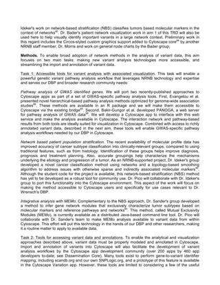 Ideker's work on network-based stratification (NBS) classifies tumors based molecular markers in the
context of networks40
. Dr. Bader's patient network visualization work in aim 1 of this TRD will also be
used here to help visually identify important variants in a large network context. Preliminary work in
this regard includes the Circos-styled custom graphics support added to Cytoscape core84
by another
NRNB staff member, Dr. Morris and work on general node charts by the Bader group.
Methods. To enable broad adoption of network methods in the analysis of variant data, this aim
focuses on two main tasks: making new variant analysis technologies more accessible, and
streamlining the import and annotation of variant data.
Task 1: Accessible tools for variant analysis with associated visualization. This task will enable a
powerful genetic variant pathway analysis workflow that leverages NRNB technology and expertise
and serves our DBP and broader research community needs:
Pathway analysis of GWAS identified genes. We will port two recently-published approaches to
Cytoscape apps as part of a set of GWAS-specific pathway analysis tools. First, Evangelou et al.
presented novel hierarchical-based pathway analysis methods optimized for genome-wide association
studies66
. These methods are available in an R package and we will make them accessible to
Cytoscape via the existing bridge85
. Second, Bakir-Gungor et al. developed PANOGA, a web server
for pathway analysis of GWAS data68
. We will develop a Cytoscape app to interface with this web
service and make the analysis available in Cytoscape. The interaction network and pathway-based
results from both tools are ideally suited for visualization in Cytoscape. Combined with access to richly
annotated variant data, described in the next aim, these tools will enable GWAS-specific pathway
analysis workflows needed by our DBP in Cytoscape.
Network based patient population stratification. The recent availability of molecular profile data has
improved accuracy of cancer subtype classification into clinically-relevant groups, compared to using
traditional features, such as from histology. Identification of these groups helps improve diagnosis,
prognosis and treatment planning. Also, accurate groupings help characterize the mechanisms
underlying the etiology and progression of a tumor. As an NRNB-supported project, Dr. Ideker's group
developed a novel cancer classification method using networks and a topology-based smoothing
algorithm to address issues with otherwise sparse and indirectly associated molecular markers40
.
Although the student code for the project is available, this network-based stratification (NBS) method
has yet to be developed as a robust tool for community use. Dr. Pico will collaborate with Dr. Ideker's
group to port this functionality into the Cytoscape environment. This aspect of the work will focus on
making the method accessible to Cytoscape users and specifically for use cases relevant to Dr.
Wrensch's DBP.
Integrative analysis with MEMo. Complementary to the NBS approach, Dr. Sander's group developed
a method to infer gene network modules that exclusively characterize tumor subtypes based on
molecular markers and reference pathways and networks83
. This method, called Mutual Exclusivity
Modules (MEMo), is currently available as a distributed Java-based command line tool. Dr. Pico will
collaborate with Dr. Sander's team to make MEMo analysis available to variant data from within
Cytoscape. This effort will put this technology in the hands of our DBP and other researchers, making
it a routine matter to apply to available data.
Task 2: Tools for accessing variant data and annotations. To enable the analytical and visualization
approaches described above, variant data must be properly modeled and annotated in Cytoscape.
Import and annotation of variants into Cytoscape will also facilitate the development of variant
analysis workflows by the Cytoscape app development community (over 200 apps by 460 app
developers to-date; see Dissemination Core). Many tools exist to perform gene-to-variant identifier
mapping, including scandb.org and our own SNPLogic.org, and a prototype of this feature is available
in the Cytoscape Variation app. However, these tools are limited to considering a few of the useful
 