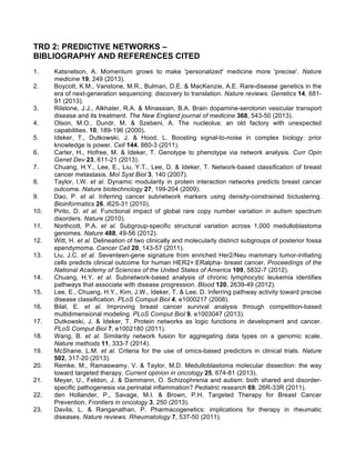 TRD 2: PREDICTIVE NETWORKS –
BIBLIOGRAPHY AND REFERENCES CITED
1. Katsnelson, A. Momentum grows to make 'personalized' medicine more 'precise'. Nature
medicine 19, 249 (2013).
2. Boycott, K.M., Vanstone, M.R., Bulman, D.E. & MacKenzie, A.E. Rare-disease genetics in the
era of next-generation sequencing: discovery to translation. Nature reviews. Genetics 14, 681-
91 (2013).
3. Rilstone, J.J., Alkhater, R.A. & Minassian, B.A. Brain dopamine-serotonin vesicular transport
disease and its treatment. The New England journal of medicine 368, 543-50 (2013).
4. Olson, M.O., Dundr, M. & Szebeni, A. The nucleolus: an old factory with unexpected
capabilities. 10, 189-196 (2000).
5. Ideker, T., Dutkowski, J. & Hood, L. Boosting signal-to-noise in complex biology: prior
knowledge is power. Cell 144, 860-3 (2011).
6. Carter, H., Hofree, M. & Ideker, T. Genotype to phenotype via network analysis. Curr Opin
Genet Dev 23, 611-21 (2013).
7. Chuang, H.Y., Lee, E., Liu, Y.T., Lee, D. & Ideker, T. Network-based classification of breast
cancer metastasis. Mol Syst Biol 3, 140 (2007).
8. Taylor, I.W. et al. Dynamic modularity in protein interaction networks predicts breast cancer
outcome. Nature biotechnology 27, 199-204 (2009).
9. Dao, P. et al. Inferring cancer subnetwork markers using density-constrained biclustering.
Bioinformatics 26, i625-31 (2010).
10. Pinto, D. et al. Functional impact of global rare copy number variation in autism spectrum
disorders. Nature (2010).
11. Northcott, P.A. et al. Subgroup-specific structural variation across 1,000 medulloblastoma
genomes. Nature 488, 49-56 (2012).
12. Witt, H. et al. Delineation of two clinically and molecularly distinct subgroups of posterior fossa
ependymoma. Cancer Cell 20, 143-57 (2011).
13. Liu, J.C. et al. Seventeen-gene signature from enriched Her2/Neu mammary tumor-initiating
cells predicts clinical outcome for human HER2+:ERalpha- breast cancer. Proceedings of the
National Academy of Sciences of the United States of America 109, 5832-7 (2012).
14. Chuang, H.Y. et al. Subnetwork-based analysis of chronic lymphocytic leukemia identifies
pathways that associate with disease progression. Blood 120, 2639-49 (2012).
15. Lee, E., Chuang, H.Y., Kim, J.W., Ideker, T. & Lee, D. Inferring pathway activity toward precise
disease classification. PLoS Comput Biol 4, e1000217 (2008).
16. Bilal, E. et al. Improving breast cancer survival analysis through competition-based
multidimensional modeling. PLoS Comput Biol 9, e1003047 (2013).
17. Dutkowski, J. & Ideker, T. Protein networks as logic functions in development and cancer.
PLoS Comput Biol 7, e1002180 (2011).
18. Wang, B. et al. Similarity network fusion for aggregating data types on a genomic scale.
Nature methods 11, 333-7 (2014).
19. McShane, L.M. et al. Criteria for the use of omics-based predictors in clinical trials. Nature
502, 317-20 (2013).
20. Remke, M., Ramaswamy, V. & Taylor, M.D. Medulloblastoma molecular dissection: the way
toward targeted therapy. Current opinion in oncology 25, 674-81 (2013).
21. Meyer, U., Feldon, J. & Dammann, O. Schizophrenia and autism: both shared and disorder-
specific pathogenesis via perinatal inflammation? Pediatric research 69, 26R-33R (2011).
22. den Hollander, P., Savage, M.I. & Brown, P.H. Targeted Therapy for Breast Cancer
Prevention. Frontiers in oncology 3, 250 (2013).
23. Davila, L. & Ranganathan, P. Pharmacogenetics: implications for therapy in rheumatic
diseases. Nature reviews. Rheumatology 7, 537-50 (2011).
 