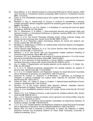 24. Bauer-Mehren, A. et al. Network analysis of unstructured EHR data for clinical research. AMIA
Joint Summits on Translational Science proceedings AMIA Summit on Translational Science
2013, 14-8 (2013).
25. Zuberi, K. et al. GeneMANIA prediction server 2013 update. Nucleic acids research 41, W115-
22 (2013).
26. Mostafavi, S., Ray, D., Warde-Farley, D., Grouios, C. & Morris, Q. GeneMANIA: a real-time
multiple association network integration algorithm for predicting gene function. Genome Biol 9
Suppl 1, S4 (2008).
27. Zhou, D., Bousquet, O., Lal, T.N., Weston, J. & Schölkopf, B. Learning with local and global
consistency. NIPS 16, 321-328 (2004).
28. Zhu, X., Ghahramani, Z. & Lafferty, J. Semi-supervised learning using gaussian fields and
harmonic functions. in International Conference on Machine Learning (ICML) Vol. 3 912-919
(Washington, DC, 2003).
29. Kohler, S. et al. The Human Phenotype Ontology project: linking molecular biology and
disease through phenotype data. Nucleic Acids Res 42, D966-74 (2014).
30. Girdea, M. et al. PhenoTips: patient phenotyping software for clinical and research use.
Human mutation 34, 1057-65 (2013).
31. Mostafavi, S., Goldenberg, A. & Morris, Q. Labeling nodes using three degrees of propagation.
PLoS ONE 7, e51947 (2012).
32. Cancer Genome Atlas Research, N. et al. The Cancer Genome Atlas Pan-Cancer analysis
project. Nat Genet 45, 1113-20 (2013).
33. Barretina, J. et al. The Cancer Cell Line Encyclopedia enables predictive modelling of
anticancer drug sensitivity. Nature 483, 603-7 (2012).
34. Consortium, E.P. et al. Identification and analysis of functional elements in 1% of the human
genome by the ENCODE pilot project. Nature 447, 799-816 (2007).
35. Yang, W. et al. Genomics of Drug Sensitivity in Cancer (GDSC): a resource for therapeutic
biomarker discovery in cancer cells. Nucleic Acids Res 41, D955-61 (2013).
36. Zou, H., Hastie, T. Regularization and variable selection via the elastic net. J. R. Statist. Soc.
B 67, 301-320 (2005).
37. Li, C. & Li, H. Network-constrained regularization and variable selection for analysis of
genomic data. Bioinformatics 24, 1175-82 (2008).
38. Li, C. & Li, H. Variable Selection and Regression Analysis for Graph-Structured Covariates
with an Application to Genomics. Ann Appl Stat 4, 1498-1516 (2010).
39. Johannes, M., Frohlich, H., Sultmann, H. & Beissbarth, T. pathClass: an R-package for
integration of pathway knowledge into support vector machines for biomarker discovery.
Bioinformatics 27, 1442-3 (2011).
40. Hofree, M., Shen, J.P., Carter, H., Gross, A. & Ideker, T. Network-based stratification of tumor
mutations. Nat Methods 10, 1108-15 (2013).
41. Giordano, T.J. & The Cancer Genome Atlas Research Network. Integrated Genomic
Characterization of Papillary Thyroid Carcinoma. Cell (In press).
42. Zuberi, K. et al. GeneMANIA prediction server 2013 update. Nucleic Acids Res 41, W115-22
(2013).
43. Cerami, E.G. et al. Pathway Commons, a web resource for biological pathway data. Nucleic
Acids Res 39, D685-90 (2011).
44. Gao, J. et al. Integrative analysis of complex cancer genomics and clinical profiles using the
cBioPortal. Sci Signal 6, pl1 (2013).
45. Jerby-Arnon, L. et al. Predicting Cancer-Specific Vulnerability via Data-Driven Detection of
Synthetic Lethality. Cell 158, 1199-209 (2014).
46. Li, C.Y. & Li, H.Z. Variable Selection and Regression Analysis for Graph-Structured Covariates
with an Application to Genomics. Annals of Applied Statistics 4, 1498-1516 (2010).
47. Massie, M.N., FA; Hartl, C; Kozanitis, C; Schumacher, A; Joseph, AD; Patterson, D. ADAM:
Genomics Formats and Processing Patterns for Cloud Scale Computing. (University of
California at Berkeley, 2013).
 
