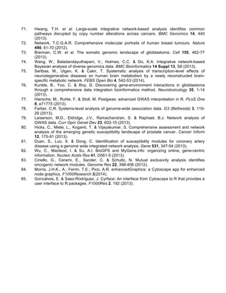 71. Hwang, T.H. et al. Large-scale integrative network-based analysis identifies common
pathways disrupted by copy number alterations across cancers. BMC Genomics 14, 440
(2013).
72. Network, T.C.G.A.R. Comprehensive molecular portraits of human breast tumours. Nature
490, 61-70 (2012).
73. Brennan, C.W. et al. The somatic genomic landscape of glioblastoma. Cell 155, 462-77
(2013).
74. Wang, W., Baladandayuthapani, V., Holmes, C.C. & Do, K.A. Integrative network-based
Bayesian analysis of diverse genomics data. BMC Bioinformatics 14 Suppl 13, S8 (2013).
75. Sertbas, M., Ulgen, K. & Cakir, T. Systematic analysis of transcription-level effects of
neurodegenerative diseases on human brain metabolism by a newly reconstructed brain-
specific metabolic network. FEBS Open Bio 4, 542-53 (2014).
76. Kunkle, B., Yoo, C. & Roy, D. Discovering gene-environment interactions in glioblastoma
through a comprehensive data integration bioinformatics method. Neurotoxicology 35, 1-14
(2013).
77. Hiersche, M., Ruhle, F. & Stoll, M. Postgwas: advanced GWAS interpretation in R. PLoS One
8, e71775 (2013).
78. Farber, C.R. Systems-level analysis of genome-wide association data. G3 (Bethesda) 3, 119-
29 (2013).
79. Leiserson, M.D., Eldridge, J.V., Ramachandran, S. & Raphael, B.J. Network analysis of
GWAS data. Curr Opin Genet Dev 23, 602-10 (2013).
80. Hicks, C., Miele, L., Koganti, T. & Vijayakumar, S. Comprehensive assessment and network
analysis of the emerging genetic susceptibility landscape of prostate cancer. Cancer Inform
12, 175-91 (2013).
81. Duan, S., Luo, X. & Dong, C. Identification of susceptibility modules for coronary artery
disease using a genome wide integrated network analysis. Gene 531, 347-54 (2013).
82. Wu, C., Macleod, I. & Su, A.I. BioGPS and MyGene.info: organizing online, gene-centric
information. Nucleic Acids Res 41, D561-5 (2013).
83. Ciriello, G., Cerami, E., Sander, C. & Schultz, N. Mutual exclusivity analysis identifies
oncogenic network modules. Genome Res 22, 398-406 (2012).
84. Morris, J.H.K., A.; Ferrin, T.E.; Pico, A.R. enhancedGraphics: a Cytoscape app for enhanced
node graphics. F1000Research 3(2014).
85. Goncalves, E. & Saez-Rodriguez, J. Cyrface: An interface from Cytoscape to R that provides a
user interface to R packages. F1000Res 2, 192 (2013).
 