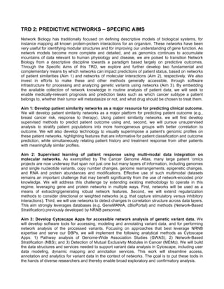 TRD 2: PREDICTIVE NETWORKS – SPECIFIC AIMS
Network Biology has traditionally focused on defining descriptive models of biological systems, for
instance mapping all known protein-protein interactions for an organism. These networks have been
very useful for identifying modular structures and for improving our understanding of gene function. As
network models become more complete and detailed, and as genomics continues to accumulate
mountains of data relevant to human physiology and disease, we are poised to transition Network
Biology from a descriptive discipline towards a paradigm based largely on predictive outcomes.
Through the Specific Aims of this TRD, we explore and further develop two fundamental and
complementary means by which networks can impact predictions of patient status, based on networks
of patient similarities (Aim 1) and networks of molecular interactions (Aim 2), respectively. We also
invest in efforts to make these and other methods generally accessible, through software
infrastructure for processing and analyzing genetic variants using networks (Aim 3). By embedding
the available collection of network knowledge in routine analysis of patient data, we will seek to
enable medically-relevant prognosis and prediction tasks such as which cancer subtype a patient
belongs to, whether their tumor will metastasize or not, and what drug should be chosen to treat them.
Aim 1: Develop patient similarity networks as a major resource for predicting clinical outcome.
We will develop patient similarity networks as a major platform for predicting patient outcome (e.g.,
breast cancer risk, response to therapy). Using patient similarity networks, we will first develop
supervised methods to predict patient outcome using and, second, we will pursue unsupervised
analysis to stratify patient populations into more homogeneous groups with better correlation to
outcome. We will also develop technology to visually superimpose a patient’s genomic profiles on
these patient networks, highlighting features that are informative for patient classification and outcome
prediction, while simultaneously relating patient history and treatment response from other patients
with meaningfully similar profiles.
Aim 2: Supervised learning of patient response using multi-modal data integration on
molecular networks. As exemplified by The Cancer Genome Atlas, many large patient ‘omics
projects are now underway that span not just one but many layers of information, including genomes
and single nucleotide variants, copy number changes, genome rearrangements, epigenetic changes,
and RNA and protein abundances and modifications. Effective use of such multimodal datasets
remains an important challenge that may benefit significantly from the use of network-encoded prior
knowledge. We will address this challenge by extending existing methodology to operate in this
regime, leveraging gene and protein networks in multiple ways. First, networks will be used as a
means of extracting/generating robust network features. Second, we will extend regularization
methods to consider directional or weighted networks (e.g. that capture stimulatory versus inhibitory
interactions). Third, we will use networks to detect changes in correlation structure across data layers.
This aim strongly leverages databases (e.g. GeneMANIA, cBioPortal) and methods (Network-Based
Stratification) previously developed by NRNB personnel.
Aim 3: Develop Cytoscape Apps for accessible network analysis of genetic variant data. We
will develop software tools for accessing, modeling and annotating variant data, and for performing
network analysis of the processed variants. Focusing on approaches that best leverage NRNB
expertise and serve our DBPs, we will implement the following analytical methods as Cytoscape
Apps: 1) Pathway analysis of Genome-Wide Association Studies (GWAS); 2) Network-Based
Stratification (NBS); and 3) Detection of Mutual Exclusivity Modules in Cancer (MEMo). We will build
the data structures and services needed to support variant data analysis in Cytoscape, including user
data modeling, dynamic mapping and annotation services. This work will streamline access,
annotation and analytics for variant data in the context of networks. The goal is to put these tools in
the hands of diverse researchers and thereby enable broad exploratory and confirmatory analysis.
 