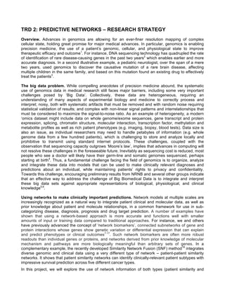 TRD 2: PREDICTIVE NETWORKS – RESEARCH STRATEGY
Overview. Advances in genomics are allowing for an ever-finer resolution mapping of complex
cellular state, holding great promise for major medical advances. In particular, genomics is enabling
precision medicine, the use of a patient’s genomic, cellular, and physiological state to improve
therapeutic efficacy and outcome1
. For instance, DNA sequencing technology has quadrupled the rate
of identification of rare disease-causing genes in the past two years2
which enables earlier and more
accurate diagnosis. In a second illustrative example, a pediatric neurologist, over the span of a mere
two years, used genomics to discover the causative mutation of a rare brain disease, affecting
multiple children in the same family, and based on this mutation found an existing drug to effectively
treat the patients3
.
The big data problem. While compelling anecdotes of precision medicine abound, the systematic
use of genomics data in medical research still faces major barriers, including some very important
challenges posed by ‘Big Data’. Collectively, these data are heterogeneous, requiring an
understanding of many aspects of experimental biology and medicine to correctly process and
interpret; noisy, both with systematic artifacts that must be removed and with random noise requiring
statistical validation of results; and complex with non-linear signal patterns and interrelationships that
must be considered to maximize the signal-to-noise ratio. As an example of heterogeneity, a modern
‘omics dataset might include data on whole genome/exome sequences, gene transcript and protein
expression, splicing, chromatin structure, molecular interaction, transcription factor, methylation and
metabolite profiles as well as rich patient phenotypes (e.g. imaging, biopsy, blood tests). Data size is
also an issue, as individual researchers may need to handle petabytes of information (e.g. whole
genome data from a few hundred patients), which is challenging to store and analyze locally and
prohibitive to transmit using standard internet protocols. These challenges, coupled with the
observation that sequencing capacity outgrows ‘Moore’s law’, implies that advances in computing will
not resolve these challenges in the foreseeable future. Inevitably as sequencing cost is reduced, most
people who see a doctor will likely have their germ-line and somatic genomes sequenced, perhaps
starting at birth4
. Thus, a fundamental challenge facing the field of genomics is to organize, analyze
and integrate these data into models that can be used to make clinically relevant diagnoses and
predictions about an individual, while maintaining patients’ rights to privacy and confidentiality.
Towards this challenge, encouraging preliminary results from NRNB and several other groups indicate
that an effective way to address the challenge of Big Biomedical Data is to integrate and interpret
these big data sets against appropriate representations of biological, physiological, and clinical
knowledge5,6
.
Using networks to make clinically important predictions. Network models at multiple scales are
increasingly recognized as a natural way to integrate patient clinical and molecular data, as well as
prior knowledge about patient and molecule relationships, in a common framework for use in sub-
categorizing disease, diagnosis, prognosis and drug target prediction. A number of examples have
shown that using a network-based approach is more accurate and functions well with smaller
amounts of input or training data compared to traditional approaches. For instance, we and others
have previously advanced the concept of ‘network biomarkers’, connected subnetworks of gene and
protein interactions whose genes show genetic variation or differential expression that can explain
and predict phenotypes or clinical outcomes7-17
. Such network biomarkers are often more robust
readouts than individual genes or proteins, and networks derived from prior knowledge of molecular
mechanism and pathways are more biologically meaningful than arbitrary sets of genes. In a
complementary example, the recently developed Similarity Network Fusion (SNF) method18
integrates
diverse genomic and clinical data using a very different type of network – patient-patient similarity
networks. It shows that patient similarity networks can identify clinically-relevant patient subtypes with
impressive survival prediction across five different cancer types.
In this project, we will explore the use of network information of both types (patient similarity and
 