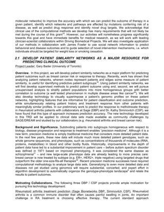 molecular networks) to improve the accuracy with which we can predict the outcome of therapy in a
given patient, identify which networks and pathways are affected by mutations conferring risk of a
disease, as well as predict drug response and identify novel drug targets. We acknowledge that
clinical use of the computational methods we develop has many requirements that will not likely be
met during the course of this grant19
. However, our activities will nonetheless progress significantly
towards this goal and have immediate benefits for medical research, as we will work with leading
clinician-scientist collaborators within Driving Biomedical Projects. We will also investigate application
of our methods in collaboration with James Fowler to use social network information to predict
behavioral and disease outcomes and to guide selection of novel intervention mechanisms, i.e. which
individuals should be targeted for weight loss or smoking cessation.
2.1 DEVELOP PATIENT SIMILARITY NETWORKS AS A MAJOR RESOURCE FOR
PREDICTING CLINICAL OUTCOME
Project Leader: Gary Bader (University of Toronto)
Overview. In this project, we will develop patient similarity networks as a major platform for predicting
patient outcomes such as breast cancer risk or response to therapy. Recently, work has shown that
analyzing patient networks, wherein nodes represent patients and edges some measure of patient
similarity, is useful for identifying predictive patient subgroups18
. Using patient similarity networks, we
will first develop supervised methods to predict patient outcome using and, second, we will pursue
unsupervised analysis to stratify patient populations into more homogeneous groups with better
correlation to outcome (a well tested phenomenon in multiple disease areas like cancer20
). We will
also develop technology to visually superimpose a patient’s genomic profiles on these patient
networks, highlighting features that are informative for patient classification and outcome prediction,
while simultaneously relating patient history and treatment response from other patients with
meaningfully similar profiles. In our preliminary work to predict the response to methotrexate therapy
in rheumatoid arthritis patients with collaborators at Sage (DBP) and Dr. Kathy Siminovitch (CSP), we
have found that this type of approach increases prediction accuracy. The new technology developed
in this TRD will be applied to clinical data sets made available as community challenges by
SAGE/DREAM and studied by our collaborators (e.g. rheumatoid arthritis and breast cancer risk).
Background and Significance. Subdividing patients into subgroups homogeneous with respect to
biology, disease progression and response to treatment enables “precision medicine”. Although it is a
new term, precision medicine is simply traditional medicine that considers more detailed patient data.
In the next few years, these new data will include much more detailed patient genotypes, such as
whole genome sequences, and phenotypes, such as concentrations of thousands of molecules (RNA,
proteins, metabolites) in blood and other bodily fluids. Historically, improvements in the depth of
patient data have led to a substantial improvement in patient care – before autism spectrum disorder
was defined in 1971 based on improved phenotyping, it was considered the same disease as
schizophrenia21
– and new large-scale phenotype data are already leading to more precise care:
breast cancer is now treated by subtype (e.g. ER+, HER2+, triple negative) using targeted drugs that
outperform the older one-size-fits-all therapies22
. Recent precision medicine successes have required
computational methodology to analyze large data sets. Generalizing to even more detailed data and
diseases not yet studied using genomics will require substantial, concerted, and expert effort in
algorithm development to automatically organize the genotype-phenotype landscape6
and relate the
results to patient outcomes.
Motivating Collaborations. The following three DBP / CSP projects provide ample motivation for
pursuing this technology development:
Rheumatoid arthritis treatment prediction (Sage Bionetworks DBP, Siminovitch CSP). Rheumatoid
arthritis is a common immune disorder that often causes painful swelling in joints. An important
challenge in RA treatment is choosing effective therapy. The current standard approach
 