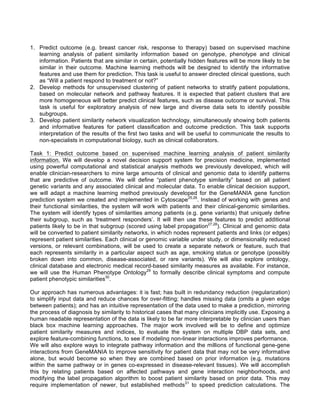 1. Predict outcome (e.g. breast cancer risk, response to therapy) based on supervised machine
learning analysis of patient similarity information based on genotype, phenotype and clinical
information. Patients that are similar in certain, potentially hidden features will be more likely to be
similar in their outcome. Machine learning methods will be designed to identify the informative
features and use them for prediction. This task is useful to answer directed clinical questions, such
as “Will a patient respond to treatment or not?”
2. Develop methods for unsupervised clustering of patient networks to stratify patient populations,
based on molecular network and pathway features. It is expected that patient clusters that are
more homogeneous will better predict clinical features, such as disease outcome or survival. This
task is useful for exploratory analysis of new large and diverse data sets to identify possible
subgroups.
3. Develop patient similarity network visualization technology, simultaneously showing both patients
and informative features for patient classification and outcome prediction. This task supports
interpretation of the results of the first two tasks and will be useful to communicate the results to
non-specialists in computational biology, such as clinical collaborators.
Task 1: Predict outcome based on supervised machine learning analysis of patient similarity
information. We will develop a novel decision support system for precision medicine, implemented
using powerful computational and statistical analysis methods we previously developed, which will
enable clinician-researchers to mine large amounts of clinical and genomic data to identify patterns
that are predictive of outcome. We will define “patient phenotype similarity” based on all patient
genetic variants and any associated clinical and molecular data. To enable clinical decision support,
we will adapt a machine learning method previously developed for the GeneMANIA gene function
prediction system we created and implemented in Cytoscape25,26
. Instead of working with genes and
their functional similarities, the system will work with patients and their clinical-genomic similarities.
The system will identify types of similarities among patients (e.g. gene variants) that uniquely define
their subgroup, such as ‘treatment responders’. It will then use these features to predict additional
patients likely to be in that subgroup (scored using label propagation27,28
). Clinical and genomic data
will be converted to patient similarity networks, in which nodes represent patients and links (or edges)
represent patient similarities. Each clinical or genomic variable under study, or dimensionality reduced
versions, or relevant combinations, will be used to create a separate network or feature, such that
each represents similarity in a particular aspect such as age, smoking status or genotype (possibly
broken down into common, disease-associated, or rare variants). We will also explore ontology,
clinical database and electronic medical record-based similarity measures as available. For instance,
we will use the Human Phenotype Ontology29
to formally describe clinical symptoms and compute
patient phenotypic similarities30
.
Our approach has numerous advantages: it is fast; has built in redundancy reduction (regularization)
to simplify input data and reduce chances for over-fitting; handles missing data (omits a given edge
between patients); and has an intuitive representation of the data used to make a prediction, mirroring
the process of diagnosis by similarity to historical cases that many clinicians implicitly use. Exposing a
human readable representation of the data is likely to be far more interpretable by clinician users than
black box machine learning approaches. The major work involved will be to define and optimize
patient similarity measures and indices, to evaluate the system on multiple DBP data sets, and
explore feature-combining functions, to see if modeling non-linear interactions improves performance.
We will also explore ways to integrate pathway information and the millions of functional gene-gene
interactions from GeneMANIA to improve sensitivity for patient data that may not be very informative
alone, but would become so when they are combined based on prior information (e.g. mutations
within the same pathway or in genes co-expressed in disease-relevant tissues). We will accomplish
this by relating patients based on affected pathways and gene interaction neighborhoods, and
modifying the label propagation algorithm to boost patient similarity based on prior data. This may
require implementation of newer, but established methods31
to speed prediction calculations. The
 