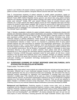 system’s user interface will present evidence supporting its recommendation, illustrating how a new
patient is similar to previous patients, alongside relevant outcome data (see Task 3 below).
Task 2: Unsupervised clustering of patient networks to stratify patient populations, based on
molecular network and pathway features. As mentioned above, the recently developed Similarity
Network Fusion (SNF) method integrates diverse genomic and clinical data using patient similarity
networks and identifies clinically relevant patient subtypes with better survival prediction than other
widely used methods18
. Briefly, SNF uses network diffusion theory to combine diverse patient
networks into a single network that reflects patterns across all of the integrated data types and then
clusters the results to obtain patient subtypes. SNF is robust to various kinds of noise and is powerful
even on small sample sizes (e.g. less than 100 patients). We will work with SNF developer Anna
Goldenberg (CSP) to implement it as a Cytoscape App and apply it to pediatric medulloblastoma data
from Michael Taylor’s lab (DBP).
Task 3. Develop visualization methods for patient similarity networks, simultaneously showing both
patients and informative features for patient classification and prediction. Patient similarity networks
draw from patient similarity in clinical data (e.g. age, smoking status), molecular profile (e.g. similar
gene expression profile), genetic (e.g. similar SNPs), or cellular systems information (e.g. similar
molecular network or pathway alterations). These networks are naturally visualized in Cytoscape
using standard file formats and visualization options. However, to interpret the results of the predictive
and classification networks in Tasks 1 and 2, it is important to understand which of many patient
similarity features are most informative for prediction and classification performance. The machine
learning methods of Task 1 involve feature selection, which will identify which patient network types
and which aspects of those networks (e.g. which genes in a gene expression profile) contribute most
to the prediction performance. We will develop a visualization method in Cytoscape to show these
informative features in the context of patient networks. Each patient node will be graphically
represented as a chart showing the informative features associated with that patient. For instance,
instead of showing a 20,000 long gene expression vector for each patient, we will show a vector
including a few top genes that contribute most to the correlation. Similarly, for pathway correlation
vectors, we will show the genes that contribute most to performance. We will coordinate work with
multi-scale modeling and visualization technology development in TRD3 to share and re-use
technology as needed.
2.2 SUPERVISED LEARNING OF PATIENT RESPONSE USING MULTI-MODAL DATA
INTEGRATION ON MOLECULAR NETWORKS
Project Leader: Trey Ideker (UCSD)
Overview. Many large patient ‘omics projects are underway that span not just one but many layers of
information. Effective use of such multimodal datasets remains an important challenge that may
benefit significantly from the use of network-encoded prior knowledge. We will explore this idea by
extending existing methodology for regression and classification to leverage gene and protein
networks in multiple ways. First, networks will be used as a means of extracting/generating robust
network features. Second, we will extend regularization methods to account for directional or weighted
networks (e.g. that capture stimulatory versus inhibitory interactions). Third, we will use networks to
detect changes in correlation structure across data layers. This aim strongly leverages databases
(Pathway Commons) and methods (Network-Based Stratification) previously developed by NRNB.
Background and Significance. Predicting aspects of complex human traits, such as disease
progression and the response to pharmaceutical treatment, remains a major challenge in biology and
medicine. Presently a wealth of measurements is being generated using a variety of technologies and
tools. For example, a growing number of global consortia, such as The Cancer Genome Atlas32
, the
Cancer Cell Line Encyclopedia33
, and ENCODE34
, all produce datasets that span not just one but
many layers of ‘omics information, including genomes and single nucleotide variants, copy number
 