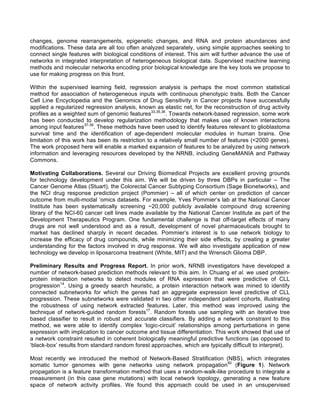 changes, genome rearrangements, epigenetic changes, and RNA and protein abundances and
modifications. These data are all too often analyzed separately, using simple approaches seeking to
connect single features with biological conditions of interest. This aim will further advance the use of
networks in integrated interpretation of heterogeneous biological data. Supervised machine learning
methods and molecular networks encoding prior biological knowledge are the key tools we propose to
use for making progress on this front.
Within the supervised learning field, regression analysis is perhaps the most common statistical
method for association of heterogeneous inputs with continuous phenotypic traits. Both the Cancer
Cell Line Encyclopedia and the Genomics of Drug Sensitivity in Cancer projects have successfully
applied a regularized regression analysis, known as elastic net, for the reconstruction of drug activity
profiles as a weighted sum of genomic features33,35,36
. Towards network-based regression, some work
has been conducted to develop regularization methodology that makes use of known interactions
among input features37-39
. These methods have been used to identify features relevant to glioblastoma
survival time and the identification of age-dependent molecular modules in human brains. One
limitation of this work has been its restriction to a relatively small number of features (<2000 genes).
The work proposed here will enable a marked expansion of features to be analyzed by using network
information and leveraging resources developed by the NRNB, including GeneMANIA and Pathway
Commons.
Motivating Collaborations. Several our Driving Biomedical Projects are excellent proving grounds
for technology development under this aim. We will be driven by three DBPs in particular – The
Cancer Genome Atlas (Stuart), the Colorectal Cancer Subtyping Consortium (Sage Bionetworks), and
the NCI drug response prediction project (Pommier) – all of which center on prediction of cancer
outcome from multi-modal ‘omics datasets. For example, Yves Pommier’s lab at the National Cancer
Institute has been systematically screening ~20,000 publicly available compound drug screening
library of the NCI-60 cancer cell lines made available by the National Cancer Institute as part of the
Development Therapeutics Program. One fundamental challenge is that off-target effects of many
drugs are not well understood and as a result, development of novel pharmaceuticals brought to
market has declined sharply in recent decades. Pommier’s interest is to use network biology to
increase the efficacy of drug compounds, while minimizing their side effects, by creating a greater
understanding for the factors involved in drug response. We will also investigate application of new
technology we develop in liposarcoma treatment (White, MIT) and the Wrensch Glioma DBP.
Preliminary Results and Progress Report. In prior work, NRNB investigators have developed a
number of network-based prediction methods relevant to this aim. In Chuang et al. we used protein-
protein interaction networks to detect modules of RNA expression that were predictive of CLL
progression14
. Using a greedy search heuristic, a protein interaction network was mined to identify
connected subnetworks for which the genes had an aggregate expression level predictive of CLL
progression. These subnetworks were validated in two other independent patient cohorts, illustrating
the robustness of using network extracted features. Later, this method was improved using the
technique of network-guided random forests17
. Random forests use sampling with an iterative tree
based classifier to result in robust and accurate classifiers. By adding a network constraint to this
method, we were able to identify complex ‘logic-circuit’ relationships among perturbations in gene
expression with implication to cancer outcome and tissue differentiation. This work showed that use of
a network constraint resulted in coherent biologically meaningful predictive functions (as opposed to
‘black-box’ results from standard random forest approaches, which are typically difficult to interpret).
Most recently we introduced the method of Network-Based Stratification (NBS), which integrates
somatic tumor genomes with gene networks using network propagation40
(Figure 1). Network
propagation is a feature transformation method that uses a random-walk-like procedure to integrate a
measurement (in this case gene mutations) with local network topology, generating a new feature
space of network activity profiles. We found this approach could be used in an unsupervised
 