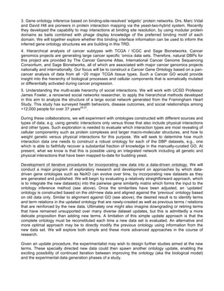 3. Gene ontology inference based on binding-site-resolved ‘edgetic’ protein networks. Drs. Marc Vidal
and David Hill are pioneers in protein interaction mapping via the yeast-two-hybrid system. Recently
they developed the capability to map interactions at binding site resolution, by using modular protein
domains as baits combined with phage display knowledge of the preferred binding motif of each
domain. We will together explore whether this binding interface information can be used to inform the
inferred gene ontology structures we are building in this TRD.
4. Hierarchical analysis of cancer subtypes with TCGA / ICGC and Sage Bionetworks. Cancer
genomics projects are generating large cancer specific ‘omics data sets. Therefore, natural DBPs for
this project are provided by The Cancer Genome Atlas, International Cancer Genome Sequencing
Consortium, and Sage Bionetworks, all of which are associated with major cancer genomics projects
nationally and internationally. Our focus will be to construct a Cancer Gene Ontology based on a pan-
cancer analysis of data from all ~20 major TCGA tissue types. Such a Cancer GO would provide
insight into the hierarchy of biological processes and cellular components that is somatically mutated
or differentially activated during cancer progression.
5. Understanding the multi-scale hierarchy of social interactions. We will work with UCSD Professor
James Fowler, a renowned social networks researcher, to apply the hierarchical methods developed
in this aim to analyze the structure of a large social network generated from the Framingham Heart
Study. This study has surveyed health behaviors, disease outcomes, and social relationships among
>12,000 people for over 37 years25-27
.
During these collaborations, we will experiment with ontologies constructed with different sources and
types of data, e.g. using genetic interactions only versus those that also include physical interactions
and other types. Such exploration is needed to evaluate which interaction types are most revealing of
cellular componentry such as protein complexes and larger macro-molecular structures, and how to
weight genetic versus physical interactions for this purpose. We will seek to determine how much
interaction data one needs to construct a robust ontology for each of the DBP datasets, e.g., one
which is able to faithfully recover a substantial fraction of knowledge in the manually-curated GO. At
present, what we know is that this is possible using an integrated network including all genetic and
physical interactions that have been mapped to-date for budding yeast.
Development of iterative procedures for incorporating new data into a data-driven ontology. We will
conduct a major program of exploratory research and development on approaches by which data-
driven gene ontologies such as NeXO can evolve over time, by incorporating new datasets as they
are generated and published. We will begin by evaluating a relatively straightforward approach, which
is to integrate the new dataset(s) into the pairwise gene similarity matrix which forms the input to the
ontology inference method (see above). Once the similarities have been adjusted, an ‘updated’
ontology is constructed based on the old+new data and aligned against the ‘previous’ ontology based
on old data only. Similar to alignment against GO (see above), the desired result is to identify terms
and term relations in the updated ontology that are newly-created as well as previous terms / relations
that are reinforced by the new data. Ultimately one might also imagine downgrading or retiring terms
that have remained unsupported over many diverse dataset updates, but this is admittedly a more
delicate proposition than adding new terms. A limitation of this simple update approach is that the
complete ontology must be reconstituted each time a new data set is evaluated. An alternative and
more optimal approach may be to directly modify the previous ontology using information from the
new data set. We will explore both simple and these more advanced approaches in the course of
research.
Given an update procedure, the experimentalist may wish to design further studies aimed at the new
terms. These specially directed new data could then spawn another ontology update, enabling the
exciting possibility of continued iteration between improving the ontology (aka the biological model)
and the experimental data generation phases of a study.
 