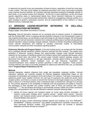 to determine the specific forms and parameters of these functions, regardless of what form they take,
is also unclear. This step could happen by statistical association from many input-output examples
using machine learning methods, by including externally generated biological knowledge specific to
each entity, or by manual curation from literature. As this aim is quite exploratory, we do not include
specific algorithmic plans or mathematical details here. Some important milestones for success,
however, will be (1) a proof-of-principle bioinformatic method for propagating molecular profiles on a
gene ontology to predict a phenotypic outcome, and (2) implementation of this method in a robust
software tool as a Cytoscape App.
3.3 BRIDGING LIGAND-RECEPTOR NETWORKS TO CELL-CELL
COMMUNICATION NETWORKS
Project Leader: Gary Bader (University of Toronto)
Overview. Cell-cell interaction networks are an emerging area of network science. In collaboration
with the Zandstra DBP, which is mapping cell-cell interaction networks in the hematopoietic system to
help engineer blood tissue, we will develop novel technology for cell network analysis. We will develop
methods to infer cell-cell interaction networks from molecular profiling data of purified cell populations,
cell-cell interaction network topology analysis software, methods to identify intracellular pathways that
control cell-cell interactions and methods to visualize multi-scale models of inter-cellular
communication networks and their intracellular signaling systems.
Preliminary Results and Progress Report. In the past funding period, we worked with the Zandstra
lab to prototype cell-cell interaction network inference methods and their analysis. Two papers were
published in Molecular Systems Biology that experimentally mapped novel cell-cell interaction
networks for the purpose of identifying growth and inhibitory factors that modulate self-renewal, which
is useful for blood stem cell control. The second paper included network topology analysis and
discovered that ligand production is cell type dependent, whereas ligand binding is promiscuous.
Consequently, additional control strategies such as cell frequency modulation and
compartmentalization were needed to achieve specificity in HSC fate regulation. These proof-of-
concept methods now need to be further developed to extend and streamline their use, as described
below. Progress Report Publications 20,118.
Methods
Cell-cell interaction network inference from single cell population molecular profiles. Cell-cell
interaction networks are currently mapped by inferring regulatory relationships based on the
expression of transmitters and receptors at the cell surface. For instance, if cell type A expresses the
epidermal growth factor peptide hormone and cell type B expresses the epidermal growth factor
receptor protein, and there is a means to transmit the hormone to the target receptor (e.g. by diffusion
within a tissue or in the blood stream), then a directional edge is inferred from cell type A to cell type
B. This process depends on the availability of relatively pure cell populations and ability to measure
the expression of their secreted and surface proteins, both of which are practical with current
technology43,74,75
. We will develop technology to automatically process mRNA and protein expression
profiles from cell populations into cell-cell interaction networks using the following steps:
1. Identify all known ligands and receptors based on known gene function annotation. For
instance, using gene ontology terms “cytokine activity,” “growth factor activity,” “hormone
activity,” and “receptor activity,” genes with ligand or receptor activity will be compiled from the
Ensembl BioMart web service76
.
2. Collect all known protein interactions between ligands and receptors (e.g. from iRefIndex77
,
GeneMANIA78
, Pathway Commons79
and related comprehensive interaction resources). We
have previously literature curated ~270 ligand-receptor pairs not currently in standard
databases and these will also be included32,33
.
 