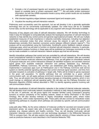 3. Compile a list of expressed ligands and receptors from each available cell type population,
based on available gene or protein expression data43,74,75
. We will prefer protein expression
information, but will use mRNA expression levels a proxy when protein levels are not available
(with appropriate caveats).
4. Infer directed regulatory edges between expressed ligand and receptor pairs.
5. Visualize the resulting cell-cell interaction network.
Preliminary work successfully used this approach, but we will develop it into a generally applicable
technology that can be conveniently automatically updated. Our initial focus will be on available
human data, but the technology will be applicable to any organism with enough information available.
Discovery of key players and rules of cell-cell interaction networks. We will develop technology to
make it easy for biologists to computationally analyze the topological properties of cell-cell interaction
networks to help identify key control points and general organizational principles. We will use multiple
established measures of node importance in networks (centrality measures), including hub detection
(find highly connected nodes that when removed cause the network to split into parts80
) and
betweenness centrality (find important connection points between different network regions81
). This
analysis will be accomplished using the CytoHubba, CentiScaPe and/or NetMatch network analyzer
Cytoscape apps, which we will tailor to function on directed cell-cell interaction networks. In particular,
selected network analysis functions in these apps will be published as Cytoscape commands so they
can be made available in a cell-cell interaction network analysis app that we will develop.
Identify intracellular pathways that control and are controlled by cell-cell interactions. We will develop
novel computational methods to explain how signals observed to occur between cells are controlled
by and control internal molecular networks and pathways. First, we will gather an intracellular network
of physical molecular and control interactions between all identified receptors and secreted chemical
signal genes from available molecular interaction and pathway databases (e.g. iRefIndex,
GeneMANIA, Pathway Commons). We will then use established path finding algorithms (e.g. as
implemented in Cytoscape apps such as PathExplorer and in the Pathway Commons web service
system) to identify potential signaling pathways that control chemical signal secretion, and links from
activated receptors to activation of pathways in target cells. Paths will be limited to genes expressed
in the given cell population. To identify pathways that are controlled by a given cell-cell
communication path, we will apply pathway enrichment analysis to downstream molecules in target
cells. Thus, we will predict how inter-cellular signaling impinges on intracellular systems, which in turn
could impinge on additional cell-cell signaling paths. We will also use the Pathway Extraction and
Reduction Algorithm (PERA) method described in TRD1 to identify signaling systems involving cell-
cell communication factors.
Multi-scale visualization of cell-cell interaction networks in the context of internal molecular networks.
We will develop novel multi-scale network visualization methods to help interpret networks generated
in this aim. In particular, we will group ligand and receptor families (using Cytoscape’s grouping
function) to reduce complexity of the resulting network, based on family information in the Gene
Ontology. We will also develop methods to display intracellular molecular paths, where nodes
represent genes, within nodes representing cells. These paths will also connect to intracellular nodes
representing pathways to visualize which pathways are activated by specific cell-cell communication
signals.
Links with other TRDs. As the active collection of molecular profiles for secreted and receptor protein
expression grows, we expect data sets to become available that cover multiple time points and
samples (e.g. disease patients and healthy controls). Thus, we will develop multi-scale cell-cell
interaction networks across conditions and use technology developed in the Differential Networks
TRD to compare them. We will also explore how patient specific versions of these networks can be
used as predictive features in work described in the Predictive Networks TRD.
 