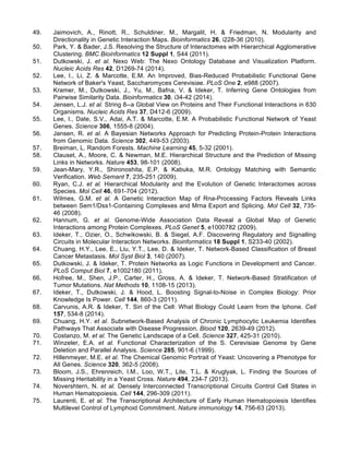 49. Jaimovich, A., Rinott, R., Schuldiner, M., Margalit, H. & Friedman, N. Modularity and
Directionality in Genetic Interaction Maps. Bioinformatics 26, i228-36 (2010).
50. Park, Y. & Bader, J.S. Resolving the Structure of Interactomes with Hierarchical Agglomerative
Clustering. BMC Bioinformatics 12 Suppl 1, S44 (2011).
51. Dutkowski, J. et al. Nexo Web: The Nexo Ontology Database and Visualization Platform.
Nucleic Acids Res 42, D1269-74 (2014).
52. Lee, I., Li, Z. & Marcotte, E.M. An Improved, Bias-Reduced Probabilistic Functional Gene
Network of Baker's Yeast, Saccharomyces Cerevisiae. PLoS One 2, e988 (2007).
53. Kramer, M., Dutkowski, J., Yu, M., Bafna, V. & Ideker, T. Inferring Gene Ontologies from
Pairwise Similarity Data. Bioinformatics 30, i34-42 (2014).
54. Jensen, L.J. et al. String 8--a Global View on Proteins and Their Functional Interactions in 630
Organisms. Nucleic Acids Res 37, D412-6 (2009).
55. Lee, I., Date, S.V., Adai, A.T. & Marcotte, E.M. A Probabilistic Functional Network of Yeast
Genes. Science 306, 1555-8 (2004).
56. Jansen, R. et al. A Bayesian Networks Approach for Predicting Protein-Protein Interactions
from Genomic Data. Science 302, 449-53 (2003).
57. Breiman, L. Random Forests. Machine Learning 45, 5-32 (2001).
58. Clauset, A., Moore, C. & Newman, M.E. Hierarchical Structure and the Prediction of Missing
Links in Networks. Nature 453, 98-101 (2008).
59. Jean-Mary, Y.R., Shironoshita, E.P. & Kabuka, M.R. Ontology Matching with Semantic
Verification. Web Semant 7, 235-251 (2009).
60. Ryan, C.J. et al. Hierarchical Modularity and the Evolution of Genetic Interactomes across
Species. Mol Cell 46, 691-704 (2012).
61. Wilmes, G.M. et al. A Genetic Interaction Map of Rna-Processing Factors Reveals Links
between Sem1/Dss1-Containing Complexes and Mrna Export and Splicing. Mol Cell 32, 735-
46 (2008).
62. Hannum, G. et al. Genome-Wide Association Data Reveal a Global Map of Genetic
Interactions among Protein Complexes. PLoS Genet 5, e1000782 (2009).
63. Ideker, T., Ozier, O., Schwikowski, B. & Siegel, A.F. Discovering Regulatory and Signalling
Circuits in Molecular Interaction Networks. Bioinformatics 18 Suppl 1, S233-40 (2002).
64. Chuang, H.Y., Lee, E., Liu, Y.T., Lee, D. & Ideker, T. Network-Based Classification of Breast
Cancer Metastasis. Mol Syst Biol 3, 140 (2007).
65. Dutkowski, J. & Ideker, T. Protein Networks as Logic Functions in Development and Cancer.
PLoS Comput Biol 7, e1002180 (2011).
66. Hofree, M., Shen, J.P., Carter, H., Gross, A. & Ideker, T. Network-Based Stratification of
Tumor Mutations. Nat Methods 10, 1108-15 (2013).
67. Ideker, T., Dutkowski, J. & Hood, L. Boosting Signal-to-Noise in Complex Biology: Prior
Knowledge Is Power. Cell 144, 860-3 (2011).
68. Carvunis, A.R. & Ideker, T. Siri of the Cell: What Biology Could Learn from the Iphone. Cell
157, 534-8 (2014).
69. Chuang, H.Y. et al. Subnetwork-Based Analysis of Chronic Lymphocytic Leukemia Identifies
Pathways That Associate with Disease Progression. Blood 120, 2639-49 (2012).
70. Costanzo, M. et al. The Genetic Landscape of a Cell. Science 327, 425-31 (2010).
71. Winzeler, E.A. et al. Functional Characterization of the S. Cerevisiae Genome by Gene
Deletion and Parallel Analysis. Science 285, 901-6 (1999).
72. Hillenmeyer, M.E. et al. The Chemical Genomic Portrait of Yeast: Uncovering a Phenotype for
All Genes. Science 320, 362-5 (2008).
73. Bloom, J.S., Ehrenreich, I.M., Loo, W.T., Lite, T.L. & Kruglyak, L. Finding the Sources of
Missing Heritability in a Yeast Cross. Nature 494, 234-7 (2013).
74. Novershtern, N. et al. Densely Interconnected Transcriptional Circuits Control Cell States in
Human Hematopoiesis. Cell 144, 296-309 (2011).
75. Laurenti, E. et al. The Transcriptional Architecture of Early Human Hematopoiesis Identifies
Multilevel Control of Lymphoid Commitment. Nature immunology 14, 756-63 (2013).
 