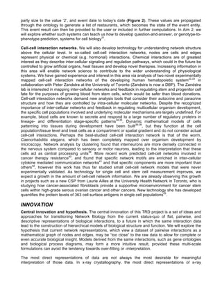 party size to the value ‘2’, and event date to today’s date (Figure 2). These values are propagated
through the ontology to generate a list of restaurants, which becomes the state of the event entity.
This event result can then be provided to the user or included in further computations. In Aim 2, we
will explore whether such systems can teach us how to develop question-and-answer, or genotype-to-
phenotype prediction, systems for cell biology31
.
Cell-cell interaction networks. We will also develop technology for understanding network structure
above the cellular level. In so-called cell-cell interaction networks, nodes are cells and edges
represent physical or chemical (e.g. hormonal) interactions. Chemical interactions are of greatest
interest as they describe inter-cellular signaling and regulation pathways, which could in the future be
controlled to grow artificial organs, heal tissues and develop novel therapies. Increasing information in
this area will enable network science to contribute to the wider understanding of physiological
systems. We have gained experience and interest in this area via analysis of two novel experimentally
mapped cell-cell interaction networks of the developing human hematopoietic system32,33
in
collaboration with Peter Zandstra at the University of Toronto (Zandstra is now a DBP). The Zandstra
lab is interested in mapping inter-cellular networks and feedback in regulating stem and progenitor cell
fate for the purposes of growing blood from stem cells, which would be safer than blood donations.
Cell-cell interaction networks demand new analysis tools that consider their autocrine and paracrine
structure and how they are controlled by intra-cellular molecular networks. Despite the recognized
importance of inter-cellular networks and feedback in regulating multicellular organism development,
the specific cell populations involved and underlying molecular mechanisms are largely undefined. For
example, blood cells are known to secrete and respond to a large number of regulatory proteins in
lineage- and differentiation stage-specific patterns34,35
. Dynamic mathematical models of cells
patterning into tissues during development have been built36-38
, but they function at the cell
population/tissue level and treat cells as a compartment or spatial gradient and do not consider actual
cell-cell interactions. Perhaps the best-studied cell-cell interaction network is that of the worm,
Caenorhabditis elegans, which has been completely mapped over organism development by
microscopy. Network analysis by clustering found that interneurons are more densely connected in
the nervous system compared to sensory or motor neurons, leading to the interpretation that these
cells act as central processing units39
. More recent work predicted cell-cell networks involved in
cancer therapy resistance40
, and found that specific network motifs are enriched in inter-cellular
cytokine mediated communication networks41
and that specific components are more important than
others42
, however this work has thus far studied small cell-cell network models that were never
experimentally validated. As technology for single cell and stem cell measurement improves, we
expect a growth in the amount of cell-cell network information. We are already observing this growth
in projects such as a new CSP from Laurie Ailles at the University Health Network in Toronto, who is
studying how cancer-associated fibroblasts provide a supportive microenvironment for cancer stem
cells within high-grade serous ovarian cancer and other cancers. New technology she has developed
quantifies the protein levels of 363 cell surface antigens in single cell populations43
.
INNOVATION
Central innovation and hypothesis. The central innovation of this TRD project is a set of ideas and
approaches for transitioning Network Biology from the current status-quo of flat, pairwise, and
descriptive representations of biological interactions, to a future in which the same interaction data
lead to the construction of hierarchical models of biological structure and function. We will explore the
hypothesis that current network representations, which view a dataset of pairwise interactions as a
mathematical graph of nodes and edges, may be “too close” to the raw data to allow for complete or
even accurate biological insight. Models derived from the same interactions, such as gene ontologies
and biological process diagrams, may form a more intuitive result, provided these multi-scale
formulations can avoid the tendency towards over-fitting or -interpretation.
The most direct representations of data are not always the most desirable for meaningful
interpretation of those data. In x-ray crystallography, the most direct representations of x-ray
 
