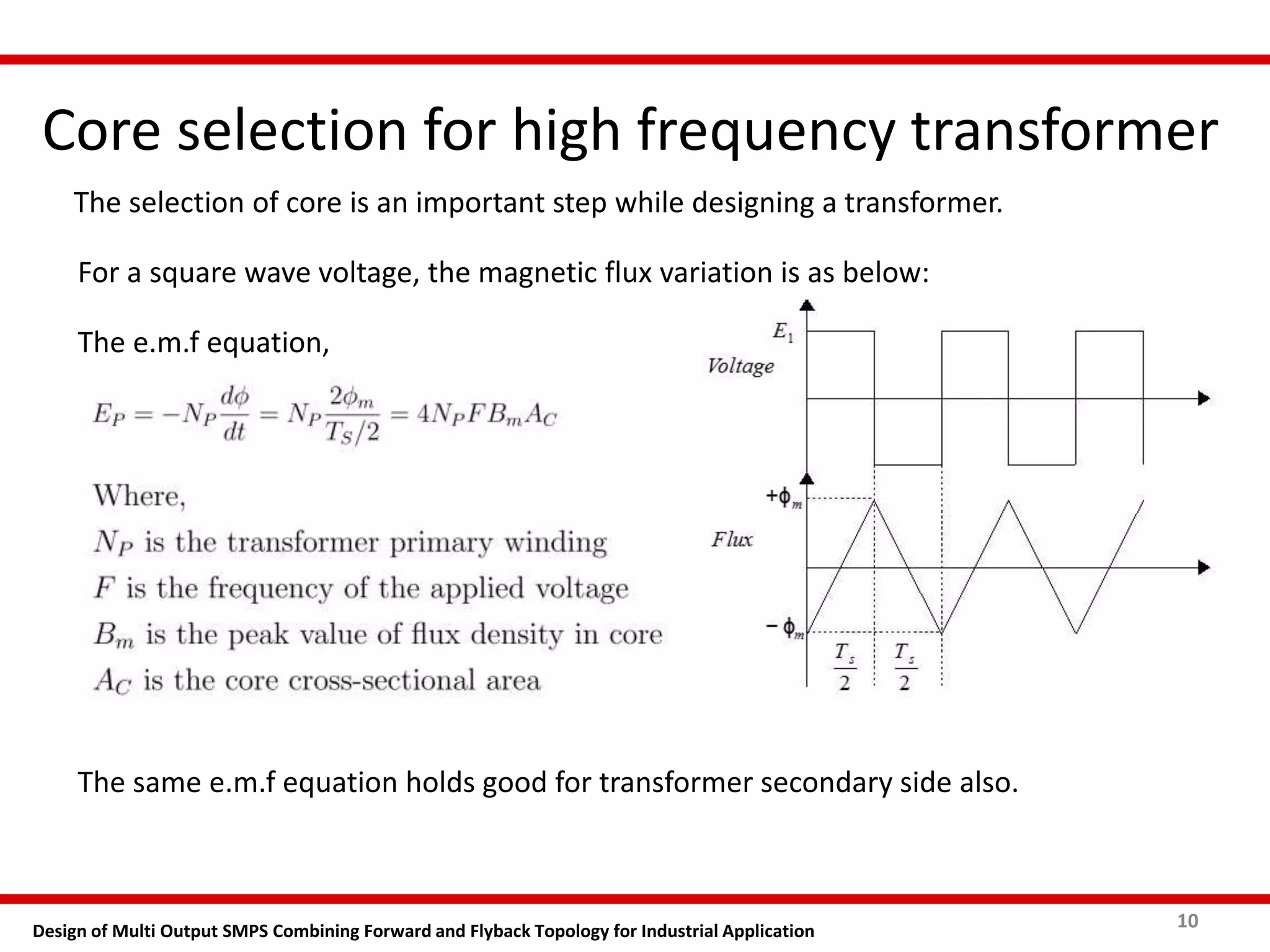 Core selection for high frequency transformer
10Design of Multi Output SMPS Combining Forward and Flyback Topology for Industrial Application
The selection of core is an important step while designing a transformer.
For a square wave voltage, the magnetic flux variation is as below:
The e.m.f equation,
The same e.m.f equation holds good for transformer secondary side also.
 