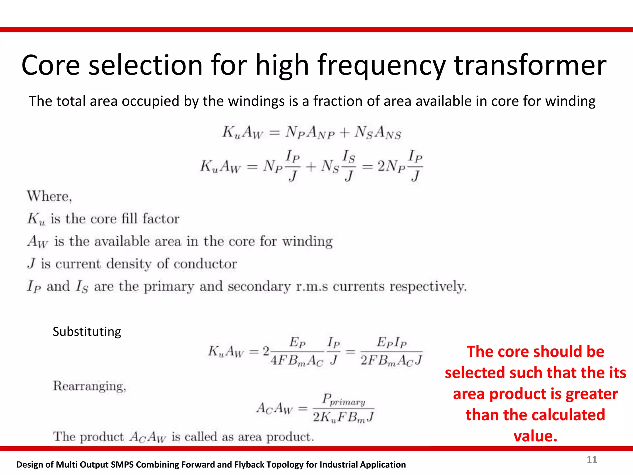 Core selection for high frequency transformer
11Design of Multi Output SMPS Combining Forward and Flyback Topology for Industrial Application
The total area occupied by the windings is a fraction of area available in core for winding
Substituting
The core should be
selected such that the its
area product is greater
than the calculated
value.
 