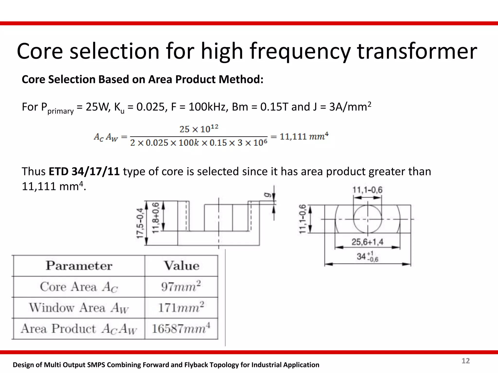 Core selection for high frequency transformer
12Design of Multi Output SMPS Combining Forward and Flyback Topology for Industrial Application
Core Selection Based on Area Product Method:
For Pprimary = 25W, Ku = 0.025, F = 100kHz, Bm = 0.15T and J = 3A/mm2
Thus ETD 34/17/11 type of core is selected since it has area product greater than
11,111 mm4.
 