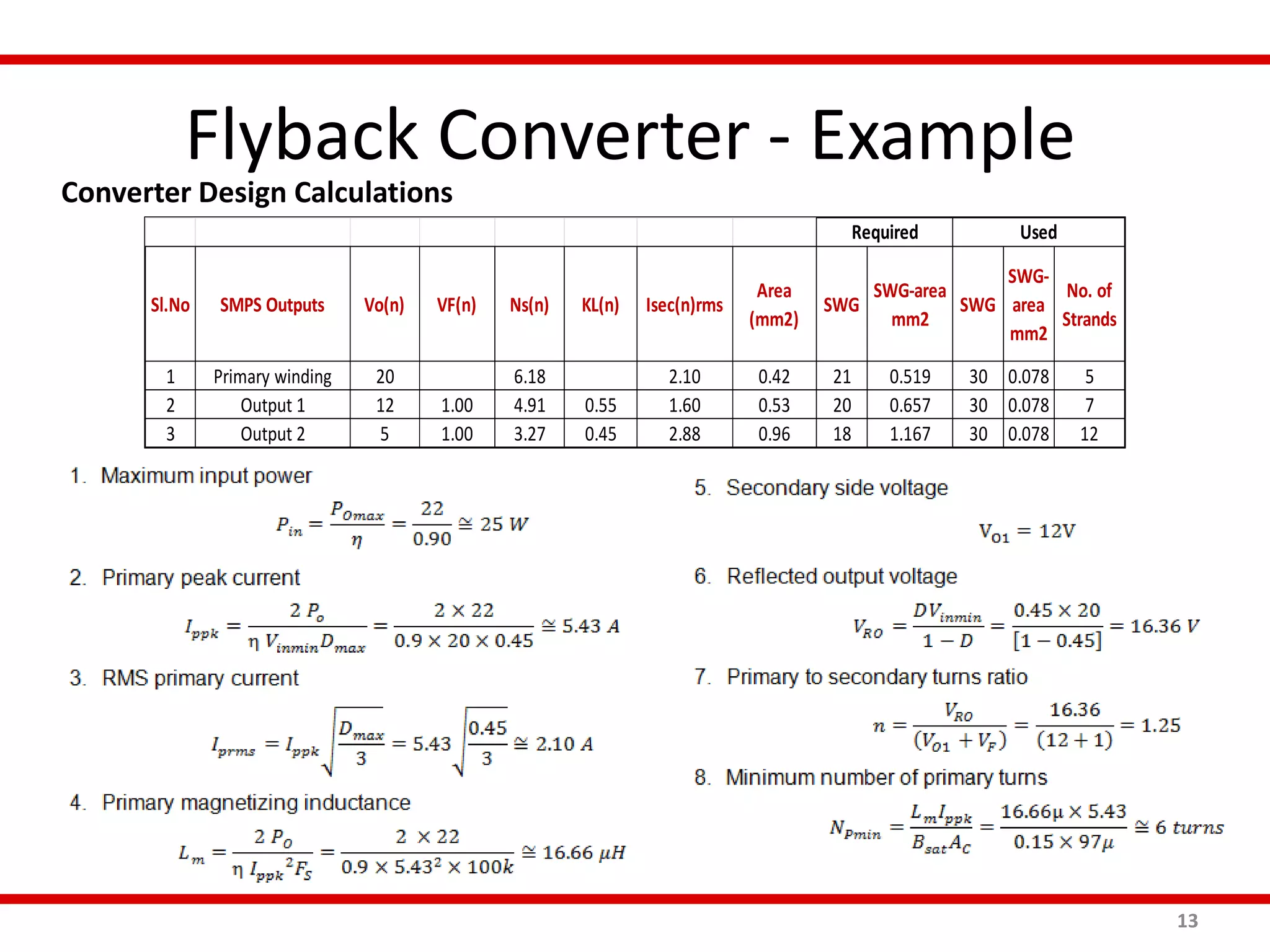 Flyback Converter - Example
13
Converter Design Calculations
Sl.No SMPS Outputs Vo(n) VF(n) Ns(n) KL(n) Isec(n)rms
Area
(mm2)
SWG
SWG-area
mm2
SWG
SWG-
area
mm2
No. of
Strands
1 Primary winding 20 6.18 2.10 0.42 21 0.519 30 0.078 5
2 Output 1 12 1.00 4.91 0.55 1.60 0.53 20 0.657 30 0.078 7
3 Output 2 5 1.00 3.27 0.45 2.88 0.96 18 1.167 30 0.078 12
Required Used
 