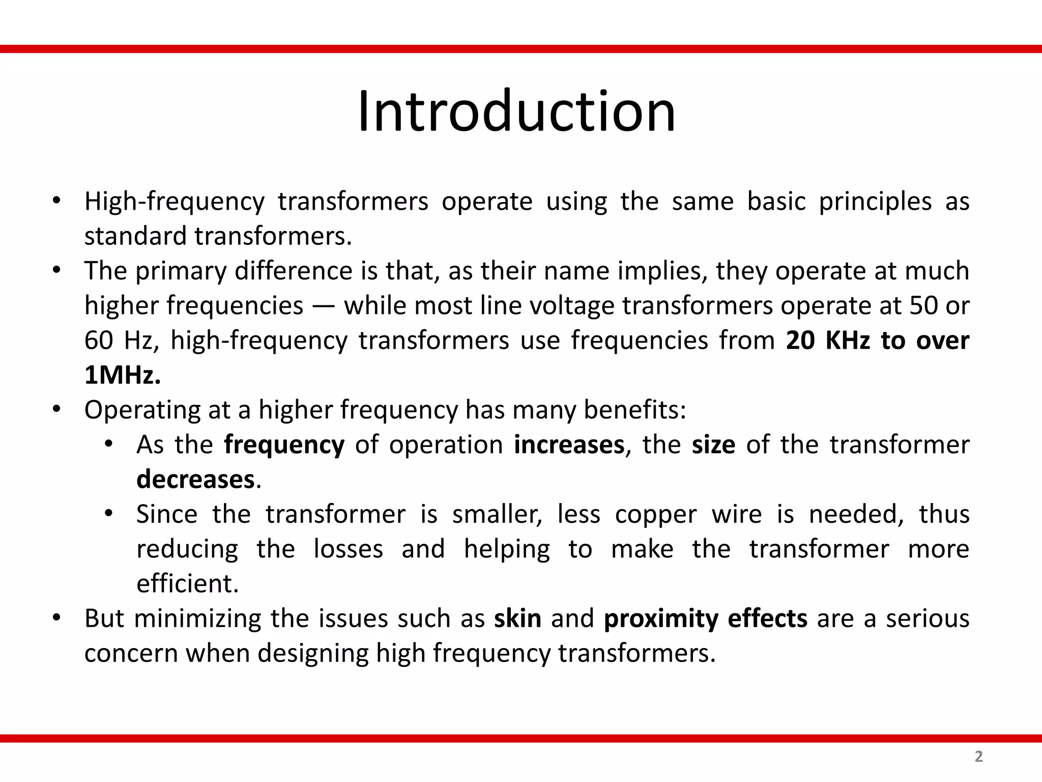 Introduction
2
• High-frequency transformers operate using the same basic principles as
standard transformers.
• The primary difference is that, as their name implies, they operate at much
higher frequencies — while most line voltage transformers operate at 50 or
60 Hz, high-frequency transformers use frequencies from 20 KHz to over
1MHz.
• Operating at a higher frequency has many benefits:
• As the frequency of operation increases, the size of the transformer
decreases.
• Since the transformer is smaller, less copper wire is needed, thus
reducing the losses and helping to make the transformer more
efficient.
• But minimizing the issues such as skin and proximity effects are a serious
concern when designing high frequency transformers.
 